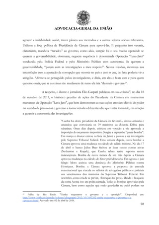 ADVOCACIA-GERAL DA UNIÃO
50
agravar a instabilidade social, trazer pânico aos mercados e a outros setores sociais relevantes.
Utilizou a foça política da Presidência da Câmara para aprová-las. E enquanto isso ocorria,
claramente, mandava “recados” ao governo, como aliás, sempre foi o seu modus operandi: se
querem a governabilidade, obstruam, neguem sequência à denominada Operação “Lava-Jato”
conduzida pela Polícia Federal e pelo Ministério Público com autonomia. Se querem a
governabilidade, “parem com as investigações a meu respeito”. Nestes recados, mostrava sua
insatisfação com a apuração de corrupção que ocorria no país e com o que, de fato, poderia vir a
atingí-lo. Afirmava-se perseguido pelos investigadores, e dizia, em alto e bom som e para quem
quisesse ouvir, que se as coisas não mudassem de rumo ele iria “destruir o governo”.
A respeito, o ilustre e jornalista Élio Gaspari publicou em sua coluna43
, no dia 18
de outubro de 2015, o histórico peculiar de ações do Presidente da Câmara em momentos
marcantes da Operação "Lava-Jato", que bem demonstram as suas ações em claro desvio de poder
no sentido de pressionar o governo a tomar atitudes diferentes das que vinha tomando, em relação
a garantir a autonomia das investigações:
"Cunha foi eleito presidente da Câmara em fevereiro, entrou atirando e
anunciou que convocaria os 39 ministros da doutora Dilma para
sabatinas. Onze dias depois, colocou em votação e viu aprovada a
imposição do orçamento impositivo. Surgira a expressão “pauta-bomba”.
Em março o doutor entrou na lista do Janot e passou a ser investigado
pelo Supremo Tribunal Federal. Uma semana depois, outra bomba: a
Câmara aprovou uma mudança no cálculo do salário mínimo. No dia 17
de abril o banco Julius Baer fechou as duas outras contas ativas
(Netherton e Kopek), que Cunha talvez tenha suposto serem
inalcançáveis. Bomba de novo: menos de um mês depois a Câmara
aprovou mudanças no cálculo do fator previdenciário. Em agosto o juiz
Sérgio Moro aceitou uma denúncia do Ministério Público contra
Henriques. Bomba: a Câmara aprovou a proposta de emenda
constitucional que vincula os salários de advogados públicos e policiais
aos vencimentos dos ministros do Supremo Tribunal Federal. Em
setembro, como era de se prever, Henriques foi preso. Desde o bloqueio
da conta Acona isso era pedra cantada. Todas as bombas aprovadas pela
Câmara, bem como aquelas que estão guardadas no paiol podem ser
43 Folha de São Paulo. "Cunha sequestrou o governo e a oposição". Disponível em:
http://www1.folha.uol.com.br/colunas/eliogaspari/2015/10/1695352-cunha-sequestrou-o-governo-e-a-
oposicao.shtml. Acessado em: 02 de abril de 2016.
 