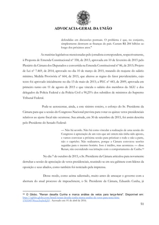 ADVOCACIA-GERAL DA UNIÃO
51
defendidas em discussões pontuais. O problema é que, no conjunto,
simplesmente destroem as finanças do país. Custam R$ 284 bilhões ao
longo dos próximos anos."
As matérias legislativas mencionadas pelo jornalista correspondem, respectivamente,
à Proposta de Emenda Constitucional nº 358, de 2013, aprovada em 10 de fevereiro de 2015 pelo
Plenário da Câmara dos Deputados e convertida na Emenda Constitucional nº 86, de 2015; Projeto
de Lei nº 7.469, de 2014, aprovado no dia 10 de março de 2015, tratando do reajuste do salário
mínimo; Medida Provisória nº 664, de 2015, que alterou as regras do fator previdenciário, cujo
texto foi aprovado inicialmente no dia 13 de maio de 2015; a PEC nº 443, de 2009, aprovada em
primeiro turno em 11 de agosto de 2015 e que vincula o salário dos membros da AGU e dos
delegados da Polícia Federal e da Polícia Civil a 90,25% dos subsídios de ministros do Supremo
Tribunal Federal.
Pode-se acrescentar, ainda, a este sinistro roteiro, o esforço do Sr. Presidente da
Câmara para que a sessão do Congresso Nacional prevista para votar os quinze vetos presidenciais
relativos ao ajuste fiscal não ocorresse. Sua atitude, em 30 de setembro de 2015, foi assim descrita
pelo Presidente do Senado Federal:
— Não há acordo. Não há como vincular a realização de uma sessão do
Congresso à apreciação de um veto que até ontem não tinha sido aposto,
e vamos convocar a próxima sessão para priorizar o todo e não a parte,
não o capricho. Não realizamos, porque a Câmara convocou sessões
seguidas para o mesmo horário. Isso é inédito, mas aconteceu — disse
Renan, não escondendo sua irritação com o comportamento de Cunha.44
No dia 7 de outubro de 2015, o Sr. Presidente da Câmara articulou para novamente
derrubar a sessão de apreciação de vetos presidenciais, reunindo-se em seu gabinete com líderes da
oposição e seus aliados, como também foi noticiado pela imprensa.
Desse modo, como acima salientado, muito antes de ameaçar o governo com a
abertura do atual processo de impeachment, o Sr. Presidente da Câmara, Eduardo Cunha, já
44 O Globo. "Renan desafia Cunha e marca análise de vetos para terça-feira". Disponível em:
http://oglobo.globo.com/brasil/renan-desafia-cunha-marca-analise-de-vetos-para-terca-feira-
17655497#ixzz3oyhoLJ1f . Acessado em: 01 de abril de 2016.
 