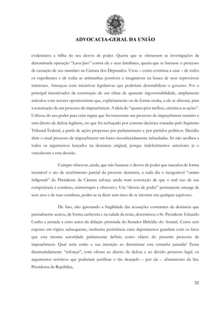 ADVOCACIA-GERAL DA UNIÃO
52
evidenciava a trilha do seu desvio de poder. Queria que se obstassem as investigações da
denominada operação “Lava-Jato” contra ele e seus familiares, queria que se barrasse o processo
de cassação de seu mandato na Câmara dos Deputados. Usou – como continua a usar – de todos
os expedientes e de todas as artimanhas possíveis e imagináveis na busca de seus reprováveis
interesses. Ameaçou com iniciativas legislativas que poderiam desestabilizar o governo. Foi o
principal incentivador da construção de um clima de aparente ingovernabilidade, amplamente
articulou com setores oposicionistas que, explicitamente ou de forma oculta, a ele se aliavam, para
a construção de um processo de impeachment. A ideia do “quanto pior melhor, orientava as ações”.
Utilizou do seu poder para criar regras que favorecessem um processo de impeachment sumário e
sem direito de defesa legítimo, no que foi rechaçado por corretas decisões tomadas pelo Supremo
Tribunal Federal, a partir de ações propostas por parlamentares e por partidos políticos. Decidiu
abrir o atual processo de impeachment em bases reconhecidamente infundadas. Só não acolheu a
todos os argumentos lançados na denúncia original, porque indeferimentos anteriores já o
vinculavam a esta decisão.
Cumpre observar, ainda, que não bastasse o desvio de poder que maculou de forma
insanável o ato de recebimento parcial da presente denúncia, a cada dia o inesgotável “animus
belligerendi” do Presidente da Câmara reforça ainda mais convicção de que o mal uso da sua
competência é contínuo, ininterrupto e obsessivo. Um “desvio de poder” permanente emerge de
seus atos e de suas condutas, poder-se-ia dizer sem risco de se incorrer em qualquer equívoco.
De fato, não ignorando a fragilidade das acusações constantes da denúncia que
parcialmente acatou, de forma canhestra e na calada da noite, determinou o Sr. Presidente Eduardo
Cunha a juntada a estes autos da delação premiada do Senador Delcídio do Amaral. Como será
exposto em tópico subsequente, nenhuma pertinência estes depoimentos guardam com os fatos
que esta mesma autoridade parlamentar definiu como objeto do presente processo de
impeachment. Qual seria então a sua intenção ao determinar esta estranha juntada? Tenta
dissimuladamente “reforçar”, com ofensa ao direito de defesa e ao devido processo legal, os
argumentos retóricos que poderiam justificar o tão desejado – por ele – afastamento da Sra.
Presidenta da República.
 
