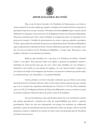 ADVOCACIA-GERAL DA UNIÃO
53
Mas na arte do desvio de poder o Sr. Presidente da Câmara parece, com todas as
vênias, insaciável. É de todos sabido que quando os trabalhos do Conselho de Ética avançavam na
apreciação do processo em que é acusado, o Presidente da Câmara jamais chegou a marcar sessões
deliberativas às segundas e sextas-feiras (art. 65, do Regimento Interno da Câmara dos Deputados).
Tal postura acarretaria, por óbvio, maior celeridade na contagem de prazos na tramitação do seu
processo de cassação. A lentidão do processamento era, assim, a regra que aplaudia e prestigiava.
Todavia, agora, diante da tramitação do processo de impeachment da Sra. Presidenta da República,
segue comportamento radicalmente diverso. Sessões deliberativas passaram a ser marcadas nestes
dias. Ou seja: em desfavor da Sra. Presidenta da República, “o tempo urge”. Dois pesos e duas
medidas, conforme as conveniências de momento.
Repita-se pela derradeira vez: o que quer o Sr. Presidente da Câmara, Eduardo
Cunha, “o juiz-algoz” deste processo? Quer com rapidez e aparência de legalidade construir a
destituição do atual governo para que um novo, talvez mais amoldado aos seus desígnios e
submetido a seus cordéis, às suas ameaças de vingança, e às suas “pautas-bomba”, cumpra com
seus desejos em relação às investigações que abomina e aos processos criminais que podem atingi-
lo, comprometendo a sua vida política e a sua própria liberdade.
Incorre, portanto, em desvio de poder continuado que, por direito e por justiça,
não pode deixar de ser barrado. Deveras, todos os fatos acima expostos deixam mais que evidente
que in casu o exercício da competência atribuída pelo art. 19 da Lei nº 1.079, de 1950, combinado
com o art. 218, § 2º do Regimento Interno da Câmara dos Deputados, ocorreu e continua a ocorrer
de maneira viciada por indiscutível desvio de poder ou desvio de finalidade.
Em tais circunstâncias, como nula de pleno direito deve ser reconhecida a decisão
que recebeu parcialmente a denúncia por crime de responsabilidade que motiva o presente
procedimento. Nulos são seus atos subsequentes, seja porque não poderiam ser validamente
praticados a partir de uma primeira decisão procedimental viciada, seja porque o desvio de poder
permanece contínuo e inalterável no exercício de vários outros atos praticados pelo Sr. Presidente
da Câmara neste processo.
 