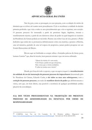 ADVOCACIA-GERAL DA UNIÃO
54
Não há, pois, como se prosseguir, no caso presente, com a avaliação de mérito da
denúncia que se coloca sub examine neste procedimento. É de se reconhecer a nulidade da decisão
primeira proferida e que vicia a todos os atos procedimentais que a ela se seguiram, sem exceção.
O presente processo foi instaurado a partir de premissas ilegais, ilegítimas, imorais e
manifestamente injustas, a partir de um clamoroso abuso de poder no qual ninguém no exercício
da Presidência da Câmara poderia ter incorrido. Perante esta nobre Casa de Leis, perante o Poder
Judiciário (que ainda não se pronunciou definitivamente sobre esta matéria), e perante a História,
uma tal iniciativa, partindo de uma tal torpeza de propósitos, jamais poderá prosperar em um
Estado Democrático de Direito.
Devem aqui ser lembradas as sempre sábias e festejadas palavras do ilustre poeta
lusitano Camões45
que, ditas há séculos, bem parecem retratar o que ora restou afirmado:
“Quem faz injúria vil e sem razão,
Com forças e poder em que está posto,
Não vence; que a vitória verdadeira
É saber ter justiça nua e inteira”.
Donde, por força de todo o exposto, o que ora aqui se requer é o reconhecimento
da nulidade do ato de instauração do presente processo de impeachment determinado pelo
Sr. Presidente da Câmara, Eduardo Cunha, e de todos os seus atos subsequentes, com a
extinção do presente processo, em razão do manifesto desvio de poder que definitivamente o
viciou, sem que, em bom direito, seja possível a ocorrência de qualquer possibilidade jurídica
plausível de convalidação.
II.2) DOS VÍCIOS PROCEDIMENTAIS NA TRAMITAÇÃO DO PRESENTE
PROCESSO DE ADMISSIBILIDADE DA DENÚNCIA POR CRIME DE
RESPONSABILIDADE
45 CAMÕES, Luís Vaz de. Os Lusíadas. X, 58. Domínio público. Disponível em:
http://www.dominiopublico.gov.br/download/texto/bv000162.pdf . Acessado em: 02 de abril de 2016.
 