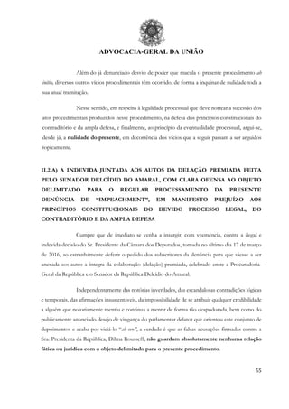 ADVOCACIA-GERAL DA UNIÃO
55
Além do já denunciado desvio de poder que macula o presente procedimento ab
initio, diversos outros vícios procedimentais têm ocorrido, de forma a inquinar de nulidade toda a
sua atual tramitação.
Nesse sentido, em respeito à legalidade processual que deve nortear a sucessão dos
atos procedimentais produzidos nesse procedimento, na defesa dos princípios constitucionais do
contraditório e da ampla defesa, e finalmente, ao princípio da eventualidade processual, argui-se,
desde já, a nulidade do presente, em decorrência dos vícios que a seguir passam a ser arguidos
topicamente.
II.2.A) A INDEVIDA JUNTADA AOS AUTOS DA DELAÇÃO PREMIADA FEITA
PELO SENADOR DELCÍDIO DO AMARAL, COM CLARA OFENSA AO OBJETO
DELIMITADO PARA O REGULAR PROCESSAMENTO DA PRESENTE
DENÚNCIA DE “IMPEACHMENT”, EM MANIFESTO PREJUÍZO AOS
PRINCÍPIOS CONSTITUCIONAIS DO DEVIDO PROCESSO LEGAL, DO
CONTRADITÓRIO E DA AMPLA DEFESA
Cumpre que de imediato se venha a insurgir, com veemência, contra a ilegal e
indevida decisão do Sr. Presidente da Câmara dos Deputados, tomada no último dia 17 de março
de 2016, ao estranhamente deferir o pedido dos subscritores da denúncia para que viesse a ser
anexada aos autos a íntegra da colaboração (delação) premiada, celebrado entre a Procuradoria-
Geral da República e o Senador da República Delcídio do Amaral.
Independentemente das notórias inverdades, das escandalosas contradições lógicas
e temporais, das afirmações insustentáveis, da impossibilidade de se atribuir qualquer credibilidade
a alguém que notoriamente mentiu e continua a mentir de forma tão despudorada, bem como do
publicamente anunciado desejo de vingança do parlamentar delator que orientou este conjunto de
depoimentos e acaba por viciá-lo “ab ovo”, a verdade é que as falsas acusações firmadas contra a
Sra. Presidenta da República, Dilma Rousseff, não guardam absolutamente nenhuma relação
fática ou jurídica com o objeto delimitado para o presente procedimento.
 