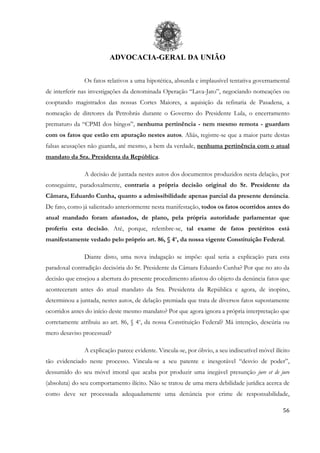 ADVOCACIA-GERAL DA UNIÃO
56
Os fatos relativos a uma hipotética, absurda e implausível tentativa governamental
de interferir nas investigações da denominada Operação “Lava-Jato”, negociando nomeações ou
cooptando magistrados das nossas Cortes Maiores, a aquisição da refinaria de Pasadena, a
nomeação de diretores da Petrobrás durante o Governo do Presidente Lula, o encerramento
prematuro da “CPMI dos bingos”, nenhuma pertinência - nem mesmo remota - guardam
com os fatos que estão em apuração nestes autos. Aliás, registre-se que a maior parte destas
falsas acusações não guarda, até mesmo, a bem da verdade, nenhuma pertinência com o atual
mandato da Sra. Presidenta da República.
A decisão de juntada nestes autos dos documentos produzidos nesta delação, por
conseguinte, paradoxalmente, contraria a própria decisão original do Sr. Presidente da
Câmara, Eduardo Cunha, quanto a admissibilidade apenas parcial da presente denúncia.
De fato, como já salientado anteriormente nesta manifestação, todos os fatos ocorridos antes do
atual mandado foram afastados, de plano, pela própria autoridade parlamentar que
proferiu esta decisão. Até, porque, relembre-se, tal exame de fatos pretéritos está
manifestamente vedado pelo próprio art. 86, § 4o
, da nossa vigente Constituição Federal.
Diante disto, uma nova indagação se impõe: qual seria a explicação para esta
paradoxal contradição decisória do Sr. Presidente da Câmara Eduardo Cunha? Por que no ato da
decisão que ensejou a abertura do presente procedimento afastou do objeto da denúncia fatos que
aconteceram antes do atual mandato da Sra. Presidenta da República e agora, de inopino,
determinou a juntada, nestes autos, de delação premiada que trata de diversos fatos supostamente
ocorridos antes do início deste mesmo mandato? Por que agora ignora a própria interpretação que
corretamente atribuiu ao art. 86, § 4o
, da nossa Constituição Federal? Má intenção, descúria ou
mero desaviso processual?
A explicação parece evidente. Vincula-se, por óbvio, a seu indiscutível móvel ilícito
tão evidenciado neste processo. Vincula-se a seu patente e inesgotável “desvio de poder”,
dessumido do seu móvel imoral que acaba por produzir uma inegável presunção jure et de jure
(absoluta) do seu comportamento ilícito. Não se tratou de uma mera debilidade jurídica acerca de
como deve ser processada adequadamente uma denúncia por crime de responsabilidade,
 