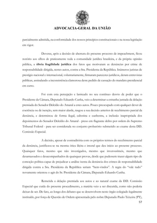 ADVOCACIA-GERAL DA UNIÃO
57
parcialmente admitida, na conformidade dos nossos princípios constitucionais e na nossa legislação
em vigor.
Deveras, após a decisão de abertura do presente processo de impeachment, ficou
notório aos olhos de praticamente toda a comunidade jurídica brasileira, e da própria opinião
pública, a óbvia fragilidade jurídica dos fatos que motivaram as denúncias por crime de
responsabilidade dirigida, nestes autos, contra a Sra. Presidenta da República. Inúmeros juristas de
prestígio nacional e internacional, voluntariamente, firmaram pareceres jurídicos, deram entrevistas
públicas, assinalando a inconsistência clamorosa deste pedido de cassação do mandato presidencial
em curso.
Foi com esta percepção e lastreado no seu contínuo desvio de poder que o
Presidente da Câmara, Deputado Eduardo Cunha, veio a determinar a estranha juntada da delação
premiada do Senador Delcídio do Amaral a estes autos. Pouco preocupado com qualquer dever de
coerência ou de isenção, sem maior alarde, rasgou a sua decisão anterior de recebimento parcial da
denúncia, e determinou de forma ilegal, cabotina e canhestra, a inclusão inapropriada dos
depoimentos do Senador Delcídio do Amaral - preso em flagrante delito por ordem do Supremo
Tribunal Federal - para ser considerada no conjunto probatório submetido ao exame desta DD.
Comissão Especial.
A decisão, apesar de contraditória com os próprios termos do recebimento parcial
da denúncia, justificava-se na mesma ótica ilícita e imoral que deu início ao presente processo.
Quaisquer fatos, mesmo que não investigados, mesmo que inverossímeis, mesmo que
desarrazoados e desacompanhados de quaisquer provas, desde que pudessem trazer algum tipo de
comoção política capaz de prejudicar a análise isenta da denúncia dos crimes de responsabilidade
dirigida contra a Sra. Presidenta da República seriam “bem-vindos”. A regra do “vale tudo”
novamente orientou o agir do Sr. Presidente da Câmara, Deputado Eduardo Cunha.
Remetida a delação premiada aos autos e ao natural exame da DD. Comissão
Especial que cuida do presente procedimento, a matéria veio a ser discutida, como não poderia
deixar de ser. De fato, ao longo dos debates que se desenvolvem neste órgão colegiado legalmente
instituído, por força de Questão de Ordem apresentada pelo nobre Deputado Paulo Teixeira (PT),
 