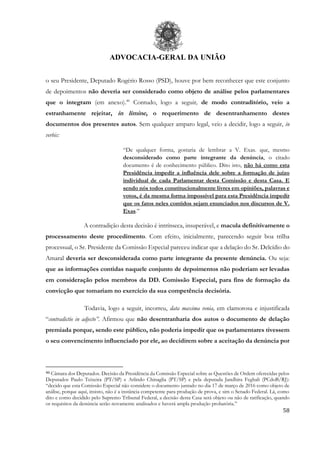 ADVOCACIA-GERAL DA UNIÃO
58
o seu Presidente, Deputado Rogério Rosso (PSD), houve por bem reconhecer que este conjunto
de depoimentos não deveria ser considerado como objeto de análise pelos parlamentares
que o integram (em anexo).46
Contudo, logo a seguir, de modo contraditório, veio a
estranhamente rejeitar, in limine, o requerimento de desentranhamento destes
documentos dos presentes autos. Sem qualquer amparo legal, veio a decidir, logo a seguir, in
verbis:
“De qualquer forma, gostaria de lembrar a V. Exas. que, mesmo
desconsiderado como parte integrante da denúncia, o citado
documento é de conhecimento público. Dito isto, não há como esta
Presidência impedir a influência dele sobre a formação de juízo
individual de cada Parlamentar desta Comissão e desta Casa. E
sendo nós todos constitucionalmente livres em opiniões, palavras e
votos, é da mesma forma impossível para esta Presidência impedir
que os fatos neles contidos sejam enunciados nos discursos de V.
Exas.”
A contradição desta decisão é intrínseca, insuperável, e macula definitivamente o
processamento deste procedimento. Com efeito, inicialmente, parecendo seguir boa trilha
processual, o Sr. Presidente da Comissão Especial pareceu indicar que a delação do Sr. Delcídio do
Amaral deveria ser desconsiderada como parte integrante da presente denúncia. Ou seja:
que as informações contidas naquele conjunto de depoimentos não poderiam ser levadas
em consideração pelos membros da DD. Comissão Especial, para fins de formação da
convicção que tomariam no exercício da sua competência decisória.
Todavia, logo a seguir, incorreu, data maxima venia, em clamorosa e injustificada
“contradictio in adjecto”. Afirmou que não desentranharia dos autos o documento de delação
premiada porque, sendo este público, não poderia impedir que os parlamentares tivessem
o seu convencimento influenciado por ele, ao decidirem sobre a aceitação da denúncia por
46 Câmara dos Deputados. Decisão da Presidência da Comissão Especial sobre as Questões de Ordem oferecidas pelos
Deputados Paulo Teixeira (PT/SP) e Arlindo Chinaglia (PT/SP) e pela deputada Jandhira Feghali (PCdoB/RJ):
“decido que esta Comissão Especial não considere o documento juntado no dia 17 de março de 2016 como objeto de
análise, porque aqui, insisto, não é a instância competente para produção de prova, e sim o Senado Federal. Lá, como
dito e como decidido pelo Supremo Tribunal Federal, a decisão desta Casa será objeto ou não de ratificação, quando
os requisitos da denúncia serão novamente analisados e haverá ampla produção probatória.”
 