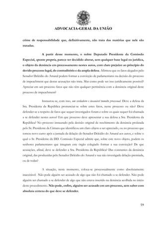ADVOCACIA-GERAL DA UNIÃO
59
crime de responsabilidade que, definitivamente, não trata das matérias que nele são
tratadas.
A partir desse momento, o nobre Deputado Presidente da Comissão
Especial, sponte propria, parece ter decidido alterar, sem qualquer base legal ou jurídica,
o objeto da denúncia em processamento nestes autos, com claro prejuízo ao princípio do
devido processo legal, do contraditório e da ampla defesa. Afirmou que os fatos alegados pelo
Senador Delcídio do Amaral podem formar a convicção de parlamentares na decisão do processo
de impeachment que destas acusações não trata. Mas como pode ser isso juridicamente possível?
Apreciar em um processo fatos que não têm qualquer pertinência com a denúncia original deste
processo de impeachment?
Instaurou-se, com isso, um verdadeiro e insanável tumulto processual. Deve a defesa da
Sra. Presidenta da República pronunciar-se sobre estes fatos, nesse processo ou não? Deve
defender-se a respeito de fatos que sequer investigados foram e sobre os quais sequer foi chamada
a se defender nestes autos? Em que processo deve apresentar a sua defesa a Sra. Presidenta da
República? No processo instaurado pela decisão original de recebimento da denúncia prolatada
pelo Sr. Presidente da Câmara que identificou um claro objeto a ser apreciado, ou no processo que
tomou novo curso após a juntada da delação do Senador Delcídio do Amaral aos autos, e sobre o
qual o Sr. Presidente da DD. Comissão Especial admite que, sobre este novo objeto, podem os
senhores parlamentares que integram este órgão colegiado formar a sua convicção? De que
acusações, afinal, deve se defender a Sra. Presidenta da República? Das constantes da denúncia
original, das produzidas pelo Senador Delcídio do Amaral e sua não investigada delação premiada,
ou de todas?
A situação, neste momento, coloca-se processualmente como absolutamente
inaceitável. Não pode alguém ser acusado de algo que não foi chamado a se defender. Não pode
alguém ser chamado a se defender de algo que não estava inserido na denúncia acolhida no início
deste procedimento. Não pode, enfim, alguém ser acusado em um processo, sem saber com
absoluta certeza do que deve se defender.
 