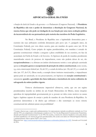 ADVOCACIA-GERAL DA UNIÃO
6
a função de chefe de Estado e de governo – e o Parlamento (Congresso Nacional). A Presidenta
da República não tem o poder de determinar a dissolução do Congresso Nacional, da
mesma forma que não pode ser desligada da sua função por uma mera avaliação política
da inconveniência de sua permanência pela maioria dos membros do Poder Legislativo.
No Brasil, a Presidenta da República tem a legitimidade democrática para o
exercício das suas atribuições conferida diretamente pelo povo (art. 1o
, parágrafo único, da
Constituição Federal), por voto direto secreto, para um mandato de quatro anos (art. 82 da
Constituição Federal). Como próprio do regime presidencialista, este mandato é cercado de
garantias constitucionais voltadas a assegurar a plena estabilidade do seu exercício, em face da
acumulação da Chefia de Estado e de Governo. As hipóteses de perda do mandato presidencial,
materializadas através do processo de impeachment, como não poderia deixar de ser, são
excepcionalíssimas e se afirmam em âmbito absolutamente restrito e com aplicação autorizada
apenas a situações graves e excepcionais de proteção da ordem constitucional, como ocorre,
v.g., com a intervenção federal (art. 34, da C.F.), o estado de defesa (art. 136, da C.F.), e o estado de
sítio (art. 137, da C.F.). Desse modo, a exemplo destes institutos mencionados, o impeachment
apenas pode ser autorizado, no seu processamento, em hipóteses de exceção constitucional e
unicamente quando a gravidade dos fatos indicarem a inexistência de meios ordinários de
salvaguarda da ordem jurídica vigente.
Torna-se absolutamente impensável afirmar-se, assim, que em um regime
presidencialista inserido no âmbito de um Estado Democrático de Direito, meras situações
episódicas de impopularidade governamental, per se, possam ser tidos como motivos ou causas
legais e legítimas capazes de ensejar a perda do mandato de uma Presidenta da República. As
premissas democráticas e de direito que embasam e dão sustentação ao nosso sistema
constitucional não admitem jamais esta possibilidade5
.
5 Cumpre observar que a opção pelo parlamentarismo foi expressamente rejeitada em plebiscito realizado em 21 de
abril de 1993, em cumprimento à determinação contida no art. 2º do Ato das Disposições Constitucionais Transitórias,
alterado pela Emenda Constitucional nº 2, de 1992. Na ocasião, a maioria dos eleitores brasileiros votou pela adoção
da forma republicana e do sistema de governo presidencialista. De acordo com dados do Tribunal Superior Eleitoral,
o parlamentarismo obteve apenas 24,87% dos votos.
Disponível em: http://www.tse.jus.br/eleicoes/plebiscitos-e-referendos/plebiscito-de-1993. Acessado em 01 de abril
de 2016.
 