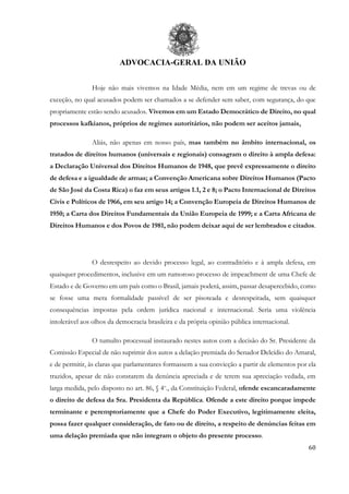 ADVOCACIA-GERAL DA UNIÃO
60
Hoje não mais vivemos na Idade Média, nem em um regime de trevas ou de
exceção, no qual acusados podem ser chamados a se defender sem saber, com segurança, do que
propriamente estão sendo acusados. Vivemos em um Estado Democrático de Direito, no qual
processos kafkianos, próprios de regimes autoritários, não podem ser aceitos jamais.
Aliás, não apenas em nosso país, mas também no âmbito internacional, os
tratados de direitos humanos (universais e regionais) consagram o direito à ampla defesa:
a Declaração Universal dos Direitos Humanos de 1948, que prevê expressamente o direito
de defesa e a igualdade de armas; a Convenção Americana sobre Direitos Humanos (Pacto
de São José da Costa Rica) o faz em seus artigos 1.1, 2 e 8; o Pacto Internacional de Direitos
Civis e Políticos de 1966, em seu artigo 14; a Convenção Europeia de Direitos Humanos de
1950; a Carta dos Direitos Fundamentais da União Europeia de 1999; e a Carta Africana de
Direitos Humanos e dos Povos de 1981, não podem deixar aqui de ser lembrados e citados.
O desrespeito ao devido processo legal, ao contraditório e à ampla defesa, em
quaisquer procedimentos, inclusive em um rumoroso processo de impeachment de uma Chefe de
Estado e de Governo em um país como o Brasil, jamais poderá, assim, passar desapercebido, como
se fosse uma mera formalidade passível de ser pisoteada e desrespeitada, sem quaisquer
consequências impostas pela ordem jurídica nacional e internacional. Seria uma violência
intolerável aos olhos da democracia brasileira e da própria opinião pública internacional.
O tumulto processual instaurado nestes autos com a decisão do Sr. Presidente da
Comissão Especial de não suprimir dos autos a delação premiada do Senador Delcídio do Amaral,
e de permitir, às claras que parlamentares formassem a sua convicção a partir de elementos por ela
trazidos, apesar de não constarem da denúncia apreciada e de terem sua apreciação vedada, em
larga medida, pelo disposto no art. 86, § 4o
., da Constituição Federal, ofende escancaradamente
o direito de defesa da Sra. Presidenta da República. Ofende a este direito porque impede
terminante e peremptoriamente que a Chefe do Poder Executivo, legitimamente eleita,
possa fazer qualquer consideração, de fato ou de direito, a respeito de denúncias feitas em
uma delação premiada que não integram o objeto do presente processo.
 