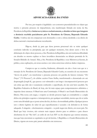 ADVOCACIA-GERAL DA UNIÃO
61
Por isso, por respeito à legalidade e aos contornos preestabelecidos no objeto que
motiva o presente processo de impeachment, esta manifestação firmada em nome da Sra.
Presidenta da República limitar-se-á, única e exclusivamente, a abordar os fatos que integram
a denúncia recebida parcialmente pelo Sr. Presidente da Câmara, Deputado Eduardo
Cunha. A defesa não irá compactuar com desmandos e com a ofensa desabrida a seu direito de
defesa nacional e internacionalmente reconhecido.
Diga-se, desde já, para que desta postura processual não se retire qualquer
conclusão indevida ou precipitada, que em qualquer momento, fora destes autos e livre da
delimitação do objeto deste processo, a Sra. Presidenta da República, não terá nenhuma dificuldade
em abordar ou mesmo explicar os fatos inverídicos denunciados na delação premiada do Sr.
Senador Delcidio do Amaral. Aliás, a Sra. Presidenta da República e seus Ministros já fizeram, de
público, estas explicações, em notas escritas e em várias entrevistas coletivas dadas à imprensa.
Cumpre-se que se conclua, finalmente, afirmando em alto e bom som que se a
intenção do Sr. Presidente da Câmara, Deputado Eduardo Cunha, no exercício do seu recorrente
“desvio de poder”, era transformar o presente processo em paródia do famoso romance “Der
Prozess” (“O Processo”), do célebre escritor Franz Kafka, transformando a denunciada em um
desprotegido Joseph K., que passou a ser submetido a um longo e incompreensível processo por
um crime que dele não é exatamente conhecido e especificado, ele não será bem sucedido. Na
República Federativa do Brasil, de hoje, não há mais espaço para comportamentos arbitrários e
imperiais desta natureza. O Brasil tem uma Constituição. O Brasil é um Estado Democrático de
Direito. Pela nossa carta magna, o respeito ao devido processo legal, ao contraditório e a ampla
defesa são princípios cogentes e intransponíveis, por qualquer autoridade, mesmo que ela se tenha
como uma divindade que se posta acima das leis, da ética e da moralidade pública. Qualquer pessoa
tem o direito legítimo de saber do que especificamente é acusada e de defender-se de forma
adequada. A ninguém – absolutamente a ninguém – se pode negar este direito, em nosso país. No
Brasil que hoje vivemos, não existem mais espaços abertos para os arbítrios e para abusos
absolutistas de um “Roi Solei”, ao estilo de um Luis XIV ou dos déspotas que outrora reinaram,
mas que hoje encontram-se sepultados no pó da história. A República e o Estado Democrático de
Direito, vigente em nosso país, jamais admitirão este retrocesso.
 