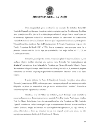 ADVOCACIA-GERAL DA UNIÃO
63
Outra irregularidade grave se observou na condução dos trabalhos desta DD.
Comissão Especial, em flagrante violação aos direitos subjetivos da Sra. Presidenta da República
neste procedimento. Em grave e ilícita inovação procedimental, não prevista na nossa legislação,
ou mesmo no regramento estabelecido no anterior processo de ”impeachment” do Ex-Presidente
Fernando Collor que serviu de parâmetro decisório para o regramento estabelecido pelo Supremo
Tribunal Federal na decisão da Ação de Descumprimento de Preceito Fundamental proposta pelo
Partido Comunista do Brasil (ADF nº 378), feriu-se novamente, mas agora por outra via, o
princípio constitucional do devido legal, do contraditório e da ampla defesa (art. 5o
., LV, da
Constituição Federal).
Com efeito, ao arrepio das normas processuais aplicáveis à espécie, realizou-se, sem
qualquer objetivo jurídico plausível, uma curiosa etapa destinada “ao esclarecimento da
denúncia” parcialmente já recebida pelo Sr. Presidente da Câmara, Deputado Eduardo Cunha.
Nesta estranha e imprevista etapa procedimental, decidiu-se por convocar, in personam, os próprios
subscritores da denúncia original para prestarem esclarecimentos adicionais sobre o seu pleito
original.
E assim foi feito. No Plano de Trabalho da Comissão Especial, o nobre relator,
Deputado Jovair Arantes (PTB), registrou que, nesta etapa procedimental, não seriam promovidas
diligências ou oitivas de testemunhas, mas que apenas seriam cabíveis “reuniões” destinadas a
“esclarecer aspectos específicos da denúncia”.
Atendendo-se a este “Plano de Trabalho”, dia 30 de março foram chamados a
prestar esclarecimentos, dois dos denunciantes: a cidadã, Prof. Dra. Janaína Paschoal, e o cidadão,
Prof. Dr. Miguel Reale Júnior. Antes de suas manifestações, o Sr. Presidente da DD. Comissão
Especial, anunciou em esclarecimento prévio que os subscritores da denúncia iriam se manifestar
sobre o conteúdo integral da denúncia por eles originalmente apresentada, ou seja, falariam, in
totum, sobre todos os fatos que relataram na sua peça original, apesar desta apenas ter sido
parcialmente aceita pela decisão do Sr. Presidente da Câmara.
 