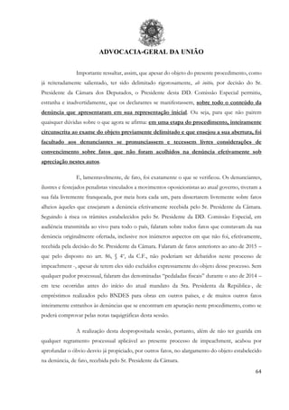 ADVOCACIA-GERAL DA UNIÃO
64
Importante ressaltar, assim, que apesar do objeto do presente procedimento, como
já reiteradamente salientado, ter sido delimitado rigorosamente, ab initio, por decisão do Sr.
Presidente da Câmara dos Deputados, o Presidente desta DD. Comissão Especial permitiu,
estranha e inadvertidamente, que os declarantes se manifestassem, sobre todo o conteúdo da
denúncia que apresentaram em sua representação inicial. Ou seja, para que não pairem
quaisquer dúvidas sobre o que agora se afirma: em uma etapa do procedimento, inteiramente
circunscrita ao exame do objeto previamente delimitado e que ensejou a sua abertura, foi
facultado aos denunciantes se pronunciassem e tecessem livres considerações de
convencimento sobre fatos que não foram acolhidos na denúncia efetivamente sob
apreciação nestes autos.
E, lamentavelmente, de fato, foi exatamente o que se verificou. Os denunciantes,
ilustres e festejados penalistas vinculados a movimentos oposicionistas ao atual governo, tiveram a
sua fala livremente franqueada, por meia hora cada um, para dissertarem livremente sobre fatos
alheios àqueles que ensejaram a denúncia efetivamente recebida pelo Sr. Presidente da Câmara.
Seguindo à risca os trâmites estabelecidos pelo Sr. Presidente da DD. Comissão Especial, em
audiência transmitida ao vivo para todo o país, falaram sobre todos fatos que constavam da sua
denúncia originalmente ofertada, inclusive nos inúmeros aspectos em que não foi, efetivamente,
recebida pela decisão do Sr. Presidente da Câmara. Falaram de fatos anteriores ao ano de 2015 –
que pelo disposto no art. 86, § 4o
, da C.F., não poderiam ser debatidos neste processo de
impeachment -, apesar de terem eles sido excluídos expressamente do objeto desse processo. Sem
qualquer pudor processual, falaram das denominadas “pedaladas fiscais” durante o ano de 2014 –
em tese ocorridas antes do início do atual mandato da Sra. Presidenta da República-, de
empréstimos realizados pelo BNDES para obras em outros países, e de muitos outros fatos
inteiramente estranhos às denúncias que se encontram em apuração neste procedimento, como se
poderá comprovar pelas notas taquigráficas desta sessão.
A realização desta despropositada sessão, portanto, além de não ter guarida em
qualquer regramento processual aplicável ao presente processo de impeachment, acabou por
aprofundar o óbvio desvio já propiciado, por outros fatos, no alargamento do objeto estabelecido
na denúncia, de fato, recebida pelo Sr. Presidente da Câmara.
 