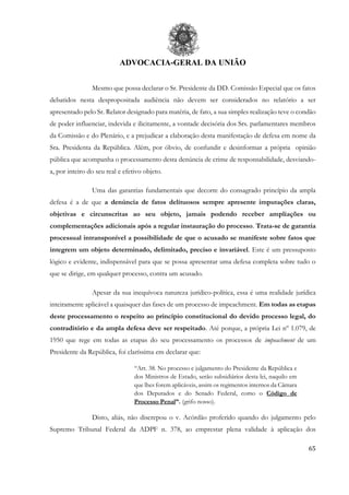 ADVOCACIA-GERAL DA UNIÃO
65
Mesmo que possa declarar o Sr. Presidente da DD. Comissão Especial que os fatos
debatidos nesta despropositada audiência não devem ser considerados no relatório a ser
apresentado pelo Sr. Relator designado para matéria, de fato, a sua simples realização teve o condão
de poder influenciar, indevida e ilicitamente, a vontade decisória dos Srs. parlamentares membros
da Comissão e do Plenário, e a prejudicar a elaboração desta manifestação de defesa em nome da
Sra. Presidenta da República. Além, por óbvio, de confundir e desinformar a própria opinião
pública que acompanha o processamento desta denúncia de crime de responsabilidade, desviando-
a, por inteiro do seu real e efetivo objeto.
Uma das garantias fundamentais que decorre do consagrado princípio da ampla
defesa é a de que a denúncia de fatos delituosos sempre apresente imputações claras,
objetivas e circunscritas ao seu objeto, jamais podendo receber ampliações ou
complementações adicionais após a regular instauração do processo. Trata-se de garantia
processual intransponível a possibilidade de que o acusado se manifeste sobre fatos que
integrem um objeto determinado, delimitado, preciso e invariável. Este é um pressuposto
lógico e evidente, indispensável para que se possa apresentar uma defesa completa sobre tudo o
que se dirige, em qualquer processo, contra um acusado.
Apesar da sua inequívoca natureza jurídico-política, essa é uma realidade jurídica
inteiramente aplicável a quaisquer das fases de um processo de impeachment. Em todas as etapas
deste processamento o respeito ao princípio constitucional do devido processo legal, do
contraditório e da ampla defesa deve ser respeitado. Até porque, a própria Lei nº 1.079, de
1950 que rege em todas as etapas do seu processamento os processos de impeachment de um
Presidente da República, foi claríssima em declarar que:
“Art. 38. No processo e julgamento do Presidente da República e
dos Ministros de Estado, serão subsidiários desta lei, naquilo em
que lhes forem aplicáveis, assim os regimentos internos da Câmara
dos Deputados e do Senado Federal, como o Código de
Processo Penal”. (grifo nosso).
Disto, aliás, não discrepou o v. Acórdão proferido quando do julgamento pelo
Supremo Tribunal Federal da ADPF n. 378, ao emprestar plena validade à aplicação dos
 