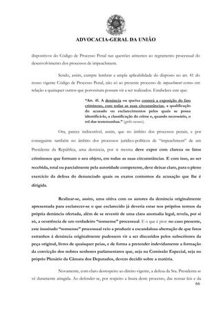 ADVOCACIA-GERAL DA UNIÃO
66
dispositivos do Código de Processo Penal nas questões atinentes ao regramento processual do
desenvolvimento dos processos de impeachment.
Sendo, assim, cumpre lembrar a ampla aplicabilidade do disposto no art. 41 do
nosso vigente Código de Processo Penal, não só ao presente processo de impeachment como em
relação a quaisquer outros que porventura possam vir a ser realizados. Estabelece este que:
“Art. 41. A denúncia ou queixa conterá a exposição do fato
criminoso, com todas as suas circunstâncias, a qualificação
do acusado ou esclarecimentos pelos quais se possa
identificá-lo, a classificação do crime e, quando necessário, o
rol das testemunhas.” (grifo nosso).
Ora, parece indiscutível, assim, que no âmbito dos processos penais, e por
conseguinte também no âmbito dos processos jurídico-políticos de “impeachment” de um
Presidente da República, uma denúncia, por si mesma deve expor com clareza os fatos
criminosos que formam o seu objeto, em todas as suas circunstâncias. E com isso, ao ser
recebida, total ou parcialmente pela autoridade competente, deve deixar claro, para o pleno
exercício da defesa do denunciado quais os exatos contornos da acusação que lhe é
dirigida.
Realizar-se, assim, uma oitiva com os autores da denúncia originalmente
apresentada para esclarecer-se o que esclarecido já deveria estar nos próprios termos da
própria denúncia ofertada, além de se revestir de uma clara anomalia legal, revela, por si
só, a ocorrência de um verdadeiro “nonsense” processual. E o que é pior: no caso presente,
este inusitado “nonsense” processual veio a produzir a escandalosa aberração de que fatos
estranhos à denúncia originalmente pudessem vir a ser discutidos pelos subscritores da
peça original, livres de quaisquer peias, e de forma a pretender indevidamente a formação
da convicção dos nobres senhores parlamentares que, seja na Comissão Especial, seja no
próprio Plenário da Câmara dos Deputados, devem decidir sobre a matéria.
Novamente, com claro desrespeito ao direito vigente, a defesa da Sra. Presidenta se
vê duramente atingida. Ao defender-se, por respeito a lisura deste processo, das nossas leis e da
 