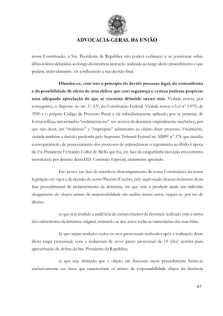 ADVOCACIA-GERAL DA UNIÃO
67
nossa Constituição, a Sra. Presidenta da República não poderá esclarecer e se posicionar sobre
difusos fatos debatidos ao longo da incorreta instrução realizada ao longo deste procedimento e que
podem, indevidamente, vir a influenciar a sua decisão final.
Ofendeu-se, com isso o princípio do devido processo legal, do contraditório
e da possibilidade de oferta de uma defesa que com segurança e certeza pudesse propiciar
uma adequada apreciação do que se encontra debatido nestes atos. Violado restou, por
conseguinte, o disposto no art. 5o
, LV, da Constituição Federal. Violada restou a Lei nº 1.079, de
1950 e o próprio Código de Processo Penal a ela subsidiariamente aplicado, por se permitir, de
forma reflexa, um estranho “esclarecimento” aos termos da denúncia originalmente recebida e, por
que não dizer, um “malicioso” e “impróprio” aditamento ao objeto deste processo. Finalmente,
violada também a decisão proferida pelo Supremo Tribunal Federal na ADPF nº 378 que decidiu
como parâmetro de processamento dos processos de impeachment o regramento acolhido à época
do Ex-Presidente Fernando Collor de Mello que foi, em face da estapafúrdia inovação em comento
introduzida por decisão desta DD. Comissão Especial, claramente ignorado.
Isto posto, em face do manifesto descumprimento da nossa Constituição, da nossa
legislação em vigor e de decisão do nosso Pretório Excelso, pelo equivocado desenvolvimento desta
fase procedimental de esclarecimento da denúncia, em que veio a produzir ainda um indevido
alargamento do objeto crimes de responsabilidade em análise nestes autos, requer-se, por ser de
direito:
a) que seja anulada a audiência de esclarecimento da denúncia realizada com a oitiva
dos subscritores da denúncia original, retirando-se dos autos todas as transcrições das suas falas;
b) que sejam anulados todos os atos processuais realizados após a realização desta
ilícita etapa processual, com a reabertura de novo prazo processual de 10 (dez) sessões para
apresentação da defesa da Sra. Presidenta da República;
c) que seja afirmado que o objeto em discussão neste procedimento limita-se
exclusivamente aos fatos que caracterizam os crimes de responsabilidade objeto da denúncia
 