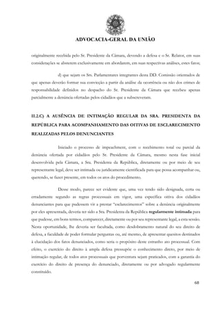ADVOCACIA-GERAL DA UNIÃO
68
originalmente recebida pelo Sr. Presidente da Câmara, devendo a defesa e o Sr. Relator, em suas
considerações se absterem exclusivamente em abordarem, em suas respectivas análises, estes fatos;
d) que sejam os Srs. Parlamentares integrantes desta DD. Comissão orientados de
que apenas deverão formar sua convicção a partir da análise da ocorrência ou não dos crimes de
responsabilidade definidos no despacho do Sr. Presidente da Câmara que recebeu apenas
parcialmente a denúncia ofertadas pelos cidadãos que a subscreveram.
II.2.C) A AUSÊNCIA DE INTIMAÇÃO REGULAR DA SRA. PRESIDENTA DA
REPÚBLICA PARA ACOMPANHAMENTO DAS OITIVAS DE ESCLARECIMENTO
REALIZADAS PELOS DENUNCIANTES
Iniciado o processo de impeachment, com o recebimento total ou parcial da
denúncia ofertada por cidadãos pelo Sr. Presidente da Câmara, mesmo nesta fase inicial
desenvolvida pela Câmara, a Sra. Presidenta da República, diretamente ou por meio de seu
representante legal, deve ser intimada ou juridicamente cientificada para que possa acompanhar ou,
querendo, se fazer presente, em todos os atos do procedimento.
Desse modo, parece ser evidente que, uma vez tendo sido designada, certa ou
erradamente segundo as regras processuais em vigor, uma específica oitiva dos cidadãos
denunciantes para que pudessem vir a prestar “esclarecimentos” sobre a denúncia originalmente
por eles apresentada, deveria ter sido a Sra. Presidenta da República regularmente intimada para
que pudesse, em bons termos, comparecer, diretamente ou por seu representante legal, a esta sessão.
Nesta oportunidade, lhe deveria ser facultada, como desdobramento natural do seu direito de
defesa, a faculdade de poder formular perguntas ou, até mesmo, de apresentar quesitos destinados
à elucidação dos fatos denunciados, como seria o propósito deste estranho ato processual. Com
efeito, o exercício do direito à ampla defesa pressupõe o conhecimento direto, por meio de
intimação regular, de todos atos processuais que porventura sejam praticados, com a garantia do
exercício do direito de presença do denunciado, diretamente ou por advogado regularmente
constituído.
 