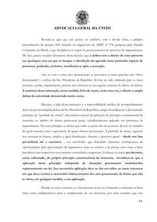 ADVOCACIA-GERAL DA UNIÃO
69
Ressalte-se aqui que este parece ser também, com a devida vênia, o próprio
entendimento do próprio STF firmado no julgamento da ADPF nº 378, proposta pelo Partido
Comunista do Brasil, e que disciplinou as regras de processamento do processo de impeachment.
De fato, parece resultar claramente desta decisão, que a defesa tem o direito de estar presente
em quaisquer atos em que se busque a elucidação do apurado nesta particular espécie de
processos, podendo, inclusive, manifestar-se após a acusação.
Ora, se com a oitiva dos denunciantes se procurava a maior precisão dos “fatos
denunciados”, a defesa da Sra. Presidenta da República deveria ter sido intimada para se fazer
presente e poder, regularmente, praticar atos inerentes ao seu regular exercício do direito de defesa.
A ausência desta intimação, nesta medida, feriu de morte, mais uma vez, o direito à ampla
defesa da autoridade denunciada nestes autos.
Deveras, a falta desta intimação e a impossibilidade jurídica de acompanhamento
deste ato processual pela defesa da Sra. Presidenta da República, atingiu frontalmente o denominado
princípio da “paridade de armas”, decorrência natural da aplicação do princípio constitucional da
isonomia no âmbito do direito processual penal, subsidiariamente aplicado aos processos de
impeachment. Por este princípio se afirma que todas as partes de um processo devem ser tratados
de igual maneira, como equivalente de iguais direitos processuais. A paridade de armas, segundo
nos ensinam os doutos, implica a igual distribuição, durante o processo penal – desde sua fase
pré-judicial até a executiva -, aos envolvidos que defendam interesses contrapostos, de
oportunidades para apresentação de argumentos orais ou escritos e de provas com vistas a fazer
prevalecer suas respectivas teses perante a autoridade competente. Esclareça-se ainda: por decorrer,
como salientado, do próprio princípio constitucional da isonomia, reconhece-se que a
aplicação deste princípio independe de situações previamente estabelecidas
expressamente em lei. Sua necessária aplicação deve se dar em todos os casos concretos
em que deva ocorrer o necessário balanceamento dos atos processuais, de forma que não
se obste, em qualquer medida, a sua aplicação.
Donde, no caso concreto, se o denunciante acusa ou é chamado a esclarecer os fatos
tidos como indispensáveis para a compreensão da sua denúncia, por mais estranho que isso
 