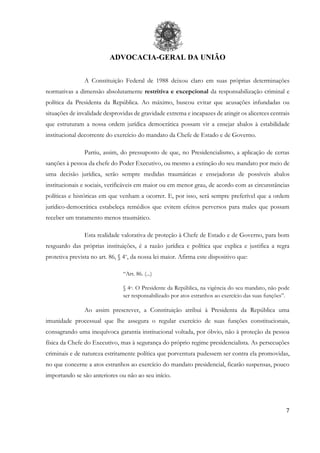 ADVOCACIA-GERAL DA UNIÃO
7
A Constituição Federal de 1988 deixou claro em suas próprias determinações
normativas a dimensão absolutamente restritiva e excepcional da responsabilização criminal e
política da Presidenta da República. Ao máximo, buscou evitar que acusações infundadas ou
situações de invalidade desprovidas de gravidade extrema e incapazes de atingir os alicerces centrais
que estruturam a nossa ordem jurídica democrática possam vir a ensejar abalos à estabilidade
institucional decorrente do exercício do mandato da Chefe de Estado e de Governo.
Partiu, assim, do pressuposto de que, no Presidencialismo, a aplicação de certas
sanções à pessoa da chefe do Poder Executivo, ou mesmo a extinção do seu mandato por meio de
uma decisão jurídica, serão sempre medidas traumáticas e ensejadoras de possíveis abalos
institucionais e sociais, verificáveis em maior ou em menor grau, de acordo com as circunstâncias
políticas e históricas em que venham a ocorrer. E, por isso, será sempre preferível que a ordem
jurídico-democrática estabeleça remédios que evitem efeitos perversos para males que possam
receber um tratamento menos traumático.
Esta realidade valorativa de proteção à Chefe de Estado e de Governo, para bom
resguardo das próprias instituições, é a razão jurídica e política que explica e justifica a regra
protetiva prevista no art. 86, § 4o
, da nossa lei maior. Afirma este dispositivo que:
“Art. 86. (...)
§ 4o. O Presidente da República, na vigência do seu mandato, não pode
ser responsabilizado por atos estranhos ao exercício das suas funções”.
Ao assim prescrever, a Constituição atribui à Presidenta da República uma
imunidade processual que lhe assegura o regular exercício de suas funções constitucionais,
consagrando uma inequívoca garantia institucional voltada, por óbvio, não à proteção da pessoa
física da Chefe do Executivo, mas à segurança do próprio regime presidencialista. As persecuções
criminais e de natureza estritamente política que porventura pudessem ser contra ela promovidas,
no que concerne a atos estranhos ao exercício do mandato presidencial, ficarão suspensas, pouco
importando se são anteriores ou não ao seu início.
 