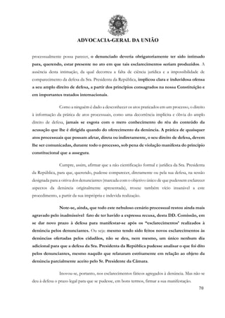 ADVOCACIA-GERAL DA UNIÃO
70
processualmente possa parecer, o denunciado deveria obrigatoriamente ter sido intimado
para, querendo, estar presente no ato em que tais esclarecimentos seriam produzidos. A
ausência desta intimação, da qual decorreu a falta de ciência jurídica e a impossibilidade de
comparecimento da defesa da Sra. Presidenta da República, implicou clara e induvidosa ofensa
a seu amplo direito de defesa, a partir dos princípios consagrados na nossa Constituição e
em importantes tratados internacionais.
Como a ninguém é dado a desconhecer os atos praticados em um processo, o direito
à informação da prática de atos processuais, como uma decorrência implícita e óbvia do amplo
direito de defesa, jamais se esgota com o mero conhecimento do réu do conteúdo da
acusação que lhe é dirigida quando do oferecimento da denúncia. A prática de quaisquer
atos processuais que possam afetar, direta ou indiretamente, o seu direito de defesa, devem
lhe ser comunicadas, durante todo o processo, sob pena de violação manifesta do princípio
constitucional que a assegura.
Cumpre, assim, afirmar que a não cientificação formal e jurídica da Sra. Presidenta
da República, para que, querendo, pudesse comparecer, diretamente ou pela sua defesa, na sessão
designada para a oitiva dos denunciantes (marcada com o objetivo único de que pudessem esclarecer
aspectos da denúncia originalmente apresentada), trouxe também vício insanável a este
procedimento, a partir da sua imprópria e indevida realização.
Note-se, ainda, que todo este nebuloso cenário processual restou ainda mais
agravado pelo inadmissível fato de ter havido a expressa recusa, desta DD. Comissão, em
se dar novo prazo à defesa para manifestar-se após os “esclarecimentos’ realizados à
denúncia pelos denunciantes. Ou seja: mesmo tendo sido feitos novos esclarecimentos às
denúncias ofertadas pelos cidadãos, não se deu, nem mesmo, um único nenhum dia
adicional para que a defesa da Sra. Presidenta da República pudesse analisar o que foi dito
pelos denunciantes, mesmo naquilo que relataram estritamente em relação ao objeto da
denúncia parcialmente aceito pelo Sr. Presidente da Câmara.
Inovou-se, portanto, nos esclarecimentos fáticos agregados à denúncia. Mas não se
deu à defesa o prazo legal para que se pudesse, em bons termos, firmar a sua manifestação.
 