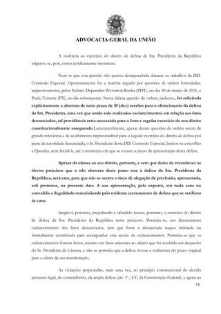 ADVOCACIA-GERAL DA UNIÃO
71
A violência ao exercício do direito de defesa da Sra. Presidenta da República
afigurou-se, pois, como juridicamente inconteste.
Note-se que esta questão não passou desapercebida durante os trabalhos da DD.
Comissão Especial. Oportunamente foi a matéria arguida por questões de ordem formuladas,
respectivamente, pelos Nobres Deputados Weverton Rocha (PDT), no dia 30 de março de 2016, e
Paulo Teixeira (PT), no dia subsequente. Nesta última questão de ordem, inclusive, foi solicitada
explicitamente a abertura de novo prazo de 10 (dez) sessões para o oferecimento da defesa
da Sra. Presidenta, uma vez que tendo sido realizados esclarecimentos em relação aos fatos
denunciados, tal providência seria necessária para o bom e regular exercício do seu direito
constitucionalmente assegurado.Lamentavelmente, apesar destas questões de ordem serem de
grande relevância e de acolhimento imprescindível para o regular exercício do direito de defesa por
parte da autoridade denunciada, o Sr. Presidente desta DD. Comissão Especial, limitou-se a recolher
a Questão, sem decidi-la, até o momento em que se exaure o prazo da apresentação desta defesa.
Apesar da ofensa ao seu direito, portanto, e sem que deixe de reconhecer os
óbvios prejuízos que a não abertura deste prazo traz à defesa da Sra. Presidenta da
República, será esta, para que não se ocorra o risco de alegação de preclusão, apresentada,
sob protestos, na presente data. A sua apresentação, pelo exposto, em nada sana ou
convalida a ilegalidade materializada pelo evidente cerceamento de defesa que se verificou
in casu.
Inegável, portanto, prejudicado e ofendido restou, portanto, o exercício do direito
de defesa da Sra. Presidenta da República neste processo. Permitiu-se, aos denunciantes
esclarecimentos dos fatos denunciados, sem que fosse a denunciada sequer intimada ou
formalmente cientificada para acompanhar esta sessão de esclarecimentos. Permitiu-se que os
esclarecimentos fossem feitos, mesmo em fatos atinentes ao objeto que foi recebido em despacho
do Sr. Presidente da Câmara, e não se permitiu que a defesa tivesse a reabertura do prazo original
para a oferta da sua manifestação.
As violações perpetradas, mais uma vez, ao princípio constitucional do devido
processo legal, do contraditório, da ampla defesa (art. 5o
., LV, da Constituição Federal), e agora ao
 