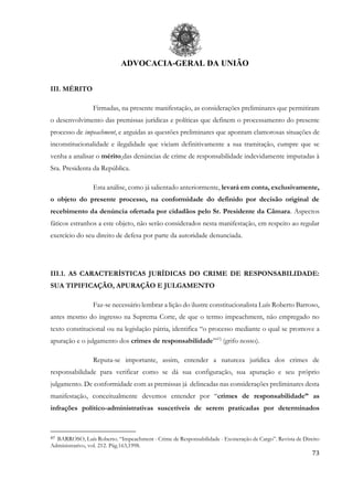 ADVOCACIA-GERAL DA UNIÃO
73
III. MÉRITO
Firmadas, na presente manifestação, as considerações preliminares que permitiram
o desenvolvimento das premissas jurídicas e políticas que definem o processamento do presente
processo de impeachment, e arguidas as questões preliminares que apontam clamorosas situações de
inconstitucionalidade e ilegalidade que viciam definitivamente a sua tramitação, cumpre que se
venha a analisar o mérito das denúncias de crime de responsabilidade indevidamente imputadas à
Sra. Presidenta da República.
Esta análise, como já salientado anteriormente, levará em conta, exclusivamente,
o objeto do presente processo, na conformidade do definido por decisão original de
recebimento da denúncia ofertada por cidadãos pelo Sr. Presidente da Câmara. Aspectos
fáticos estranhos a este objeto, não serão considerados nesta manifestação, em respeito ao regular
exercício do seu direito de defesa por parte da autoridade denunciada.
III.1. AS CARACTERÍSTICAS JURÍDICAS DO CRIME DE RESPONSABILIDADE:
SUA TIPIFICAÇÃO, APURAÇÃO E JULGAMENTO
Faz-se necessário lembrar a lição do ilustre constitucionalista Luís Roberto Barroso,
antes mesmo do ingresso na Suprema Corte, de que o termo impeachment, não empregado no
texto constitucional ou na legislação pátria, identifica “o processo mediante o qual se promove a
apuração e o julgamento dos crimes de responsabilidade”47]
(grifo nosso).
Reputa-se importante, assim, entender a natureza jurídica dos crimes de
responsabilidade para verificar como se dá sua configuração, sua apuração e seu próprio
julgamento. De conformidade com as premissas já delineadas nas considerações preliminares desta
manifestação, conceitualmente devemos entender por “crimes de responsabilidade” as
infrações político-administrativas suscetíveis de serem praticadas por determinados
47 BARROSO, Luís Roberto. “Impeachment - Crime de Responsabilidade - Exoneração de Cargo”. Revista de Direito
Administrativo, vol. 212. Pág.163,1998.
 