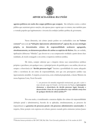 ADVOCACIA-GERAL DA UNIÃO
74
agentes políticos em razão dos cargos públicos que ocupam. São infrações contra a ordem
pública que acarretam graves sanções, não apenas para o agente que os comete, mas também para
a vontade popular que legitimamente o investiu da condição jurídico-política de governante.
Nessa dimensão, tais crimes jamais podem ser confundidos com os “crimes
comuns” nem com as “infrações tipicamente administrativas”, apesar de, na sua ontologia
própria, os denominados crimes de responsabilidade acabarem agregando,
simultaneamente, os elementos peculiares de ambas as espécies de ilícitos. São, na verdade,
tipificações delituosas “híbridas”, que devem ter a sua compreensão moldada a partir destas duas
realidades, de modo conjugado e em estrita e respeitosa simbiose jurídica.
De início, cumpre salientar que a despeito destas suas características jurídicas
próprias e peculiares, em qualquer caso, o principal ponto de partida para a sua análise, deverá ser
sempre a observância do “devido processo legal.” Inexiste a possibilidade de exame adequado
sobre a ocorrência de um crime de responsabilidade, sem que este pressuposto jurídico seja
rigorosamente atendido. A respeito, já asseverou, com a habitual propriedade, o ilustre Ministro da
nossa Suprema Corte, Teori Zavascki:
“... em processo de tamanha magnitude institucional, que põe a juízo o
mais elevado cargo do Estado e do Governo da Nação, é pressuposto
elementar a observância do devido processo legal, formado e
desenvolvido à base de um procedimento cuja validade esteja fora
de qualquer dúvida de ordem jurídica”48
Por essa razão, e considerando a natureza dúplice dos crimes de responsabilidade
(infração penal e administrativa), haverão de se aplicadas, simultaneamente, ao processo de
impeachment as garantias do processo penal e do processo administrativo sancionador. A
respeito, firme posição vem expressa em robusto parecer exarado pelos eminentes juristas Juarez
48 Decisão liminar proferida no MS 33837/DF, Rel. Min. Teori Zavascki, publicada em 15 de outubro de 2015
 
