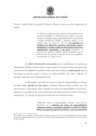 ADVOCACIA-GERAL DA UNIÃO
75
Tavares e Geraldo Prado, ora anexado à presente. Dizem os mestres, em boa compreensão da
matéria:
“47. Mais que compreensível que o processo de impeachment esteja
cercado de garantias. É indispensável que assim o seja para
assegurar sua validade jurídica e legitimidade política. Como salienta
o mesmo BALBUENA PÉREZ o “processo político” é, em
primeiro lugar, um “processo”. Por isso, sua aspiração em
configurar um dispositivo garantista, democrático, legal e
transparente, a reclamar a aplicação das garantias do processo
administrativo sancionador e do penal consistentes na
presunção de inocência, audiência, defesa, contraditório, prova,
conhecimento das acusações, motivação das decisões, legalidade,
irretroatividade etc.” (grifo nosso)49
Do direito administrativo sancionador, tem-se a subordinação aos preceitos da
Administração Pública e à ideia de sanção ao agente político que tenha cometido um ato grave para
a manutenção da estabilidade do próprio Estado ou da ordem jurídica. Do direito penal, tem-se a
necessidade de previsão anterior e taxativa de conduta proibida, bem como a aplicação de
princípios e garantias para a adequada persecução.
Corroborando o entendimento de que os crimes de responsabilidade encontram,
em larga medida, guarida na seara penal, o Supremo Tribunal Federal já firmou que cabe
privativamente à União legislar sobre a definição dos crimes de responsabilidade, seu processo e
julgamento, ao contrário do que seria se estivéssemos em sede de matéria de natureza estritamente
administrativa. É o que decorre desta douta decisão do nosso Pretório Excelso:
“EMENTA: Crime de responsabilidade: definição: reserva de lei.
Entenda-se que a definição de crimes de responsabilidade,
imputáveis embora a autoridades estaduais, é matéria de Direito
Penal, da competência privativa da União - como tem prevalecido
49TAVARES, Juarez; PRADO, Geraldo. Parecer pro bono em resposta a consulta do advogado Flávio Crocce Caetano
acerca dos requisitos jurídicos para a cominação da infração político-administrativa de impeachment, de 26 de outubro
de 2015. Pág. 28.
 