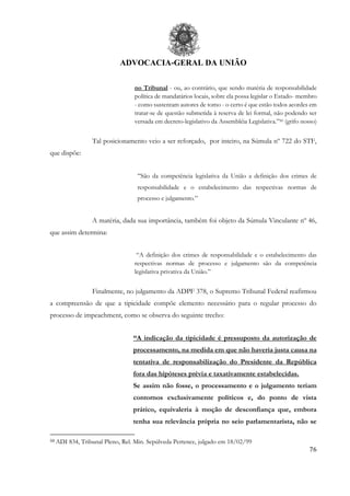 ADVOCACIA-GERAL DA UNIÃO
76
no Tribunal - ou, ao contrário, que sendo matéria de responsabilidade
política de mandatários locais, sobre ela possa legislar o Estado- membro
- como sustentam autores de tomo - o certo é que estão todos acordes em
tratar-se de questão submetida à reserva de lei formal, não podendo ser
versada em decreto-legislativo da Assembléia Legislativa.”50 (grifo nosso)
Tal posicionamento veio a ser reforçado, por inteiro, na Súmula nº 722 do STF,
que dispõe:
“São da competência legislativa da União a definição dos crimes de
responsabilidade e o estabelecimento das respectivas normas de
processo e julgamento.”
A matéria, dada sua importância, também foi objeto da Súmula Vinculante nº 46,
que assim determina:
“A definição dos crimes de responsabilidade e o estabelecimento das
respectivas normas de processo e julgamento são da competência
legislativa privativa da União.”
Finalmente, no julgamento da ADPF 378, o Supremo Tribunal Federal reafirmou
a compreensão de que a tipicidade compõe elemento necessário para o regular processo do
processo de impeachment, como se observa do seguinte trecho:
“A indicação da tipicidade é pressuposto da autorização de
processamento, na medida em que não haveria justa causa na
tentativa de responsabilização do Presidente da República
fora das hipóteses prévia e taxativamente estabelecidas.
Se assim não fosse, o processamento e o julgamento teriam
contornos exclusivamente políticos e, do ponto de vista
prático, equivaleria à moção de desconfiança que, embora
tenha sua relevância própria no seio parlamentarista, não se
50 ADI 834, Tribunal Pleno, Rel. Min. Sepúlveda Pertence, julgado em 18/02/99
 