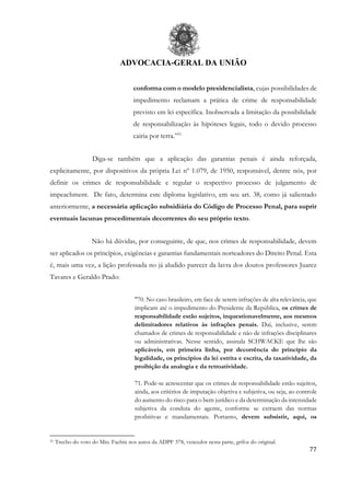 ADVOCACIA-GERAL DA UNIÃO
77
conforma com o modelo presidencialista, cujas possibilidades de
impedimento reclamam a prática de crime de responsabilidade
previsto em lei específica. Inobservada a limitação da possibilidade
de responsabilização às hipóteses legais, todo o devido processo
cairia por terra.”51
Diga-se também que a aplicação das garantias penais é ainda reforçada,
explicitamente, por dispositivos da própria Lei nº 1.079, de 1950, responsável, dentre nós, por
definir os crimes de responsabilidade e regular o respectivo processo de julgamento de
impeachment. De fato, determina este diploma legislativo, em seu art. 38, como já salientado
anteriormente, a necessária aplicação subsidiária do Código de Processo Penal, para suprir
eventuais lacunas procedimentais decorrentes do seu próprio texto.
Não há dúvidas, por conseguinte, de que, nos crimes de responsabilidade, devem
ser aplicados os princípios, exigências e garantias fundamentais norteadores do Direito Penal. Esta
é, mais uma vez, a lição professada no já aludido parecer da lavra dos doutos professores Juarez
Tavares e Geraldo Prado:
"70. No caso brasileiro, em face de serem infrações de alta relevância, que
implicam até o impedimento do Presidente da República, os crimes de
responsabilidade estão sujeitos, inquestionavelmente, aos mesmos
delimitadores relativos às infrações penais. Daí, inclusive, serem
chamados de crimes de responsabilidade e não de infrações disciplinares
ou administrativas. Nesse sentido, assinala SCHWACKE que lhe são
aplicáveis, em primeira linha, por decorrência do princípio da
legalidade, os princípios da lei estrita e escrita, da taxatividade, da
proibição da analogia e da retroatividade.
71. Pode-se acrescentar que os crimes de responsabilidade estão sujeitos,
ainda, aos critérios de imputação objetiva e subjetiva, ou seja, ao controle
do aumento do risco para o bem jurídico e da determinação da intensidade
subjetiva da conduta do agente, conforme se extraem das normas
proibitivas e mandamentais. Portanto, devem subsistir, aqui, os
51 Trecho do voto do Min. Fachin nos autos da ADPF 378, vencedor nesta parte, grifos do original.
 