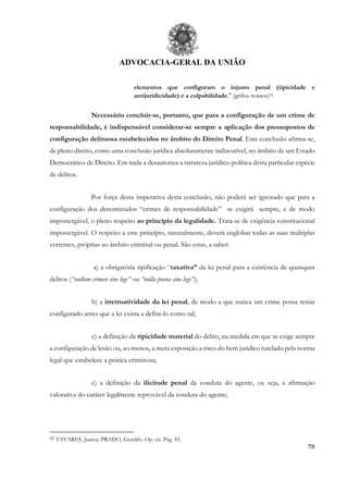 ADVOCACIA-GERAL DA UNIÃO
78
elementos que configuram o injusto penal (tipicidade e
antijuridicidade) e a culpabilidade." (grifos nossos)52
Necessário concluir-se, portanto, que para a configuração de um crime de
responsabilidade, é indispensável considerar-se sempre a aplicação dos pressupostos de
configuração delituosa estabelecidos no âmbito do Direito Penal. Esta conclusão afirma-se,
de pleno direito, como uma conclusão jurídica absolutamente indiscutível, no âmbito de um Estado
Democrático de Direito. Em nada a desautoriza a natureza jurídico-política desta particular espécie
de delitos.
Por força desta imperativa desta conclusão, não poderá ser ignorado que para a
configuração dos denominados “crimes de responsabilidade” se exigirá sempre, e de modo
impostergável, o pleno respeito ao princípio da legalidade. Trata-se de exigência constitucional
impostergável. O respeito a este princípio, naturalmente, deverá englobar todas as suas múltiplas
vertentes, próprias ao âmbito criminal ou penal. São estas, a saber:
a) a obrigatória tipificação “taxativa” da lei penal para a existência de quaisquer
delitos (“nullum crimen sine lege” ou “nulla poena sine lege”);
b) a irretroatividade da lei penal, de modo a que nunca um crime possa restar
configurado antes que a lei exista a defini-lo como tal;
c) a definição da tipicidade material do delito, na medida em que se exige sempre
a configuração de lesão ou, ao menos, a mera exposição a risco do bem jurídico tutelado pela norma
legal que estabelece a prática criminosa;
c) a definição da ilicitude penal da conduta do agente, ou seja, a afirmação
valorativa do caráter legalmente reprovável da conduta do agente;
52 TAVARES, Juarez; PRADO, Geraldo. Op. cit. Pág. 43.
 