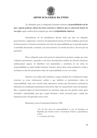 ADVOCACIA-GERAL DA UNIÃO
79
d) a afirmação, para a configuração da prática criminosa, da possibilidade real de
que o agente pudesse, diante dos fatos concretos e objetivos que se colocavam diante da
sua ação, seguir conduta diversa daquela que adotou (culpabilidade objetiva).
Naturalmente, de tal entendimento decorre ainda que para seu adequado
processamento e julgamento, o processo de impeachment precisa, de forma cuidadosa, perscrutar
de forma precisa os elementos constitutivos do crime de responsabilidade que se pretende imputar
à autoridade denunciada e constatar a sua real ocorrência no mundo dos fatos e dos atos por ela
praticados.
Para o adequado exame deste processo impeachment, portanto, cumpre que antes
venhamos, previamente, a proceder a uma breve decomposição analítica dos diversos elementos
jurídico-penais capazes de identificar com propriedade a ocorrência de um crime de
responsabilidade na ordem jurídica brasileira. Somente através deste exame poderemos avaliar a
ocorrência ou não dos denunciados crimes de responsabilidade no caso sub examine.
Iniciemos esta análise pela referência à exegese imediata dos mandamentos legais
existentes no nosso ordenamento jurídico e que tipificam os denominados crimes de
responsabilidade. Aqui, com a devida vênia, repisaremos, mesmo que brevemente, conclusões já
afirmadas nas considerações preliminares desta defesa. Que nos seja perdoado o peso da repetição.
Mas a sequência lógica do desenvolvimento do raciocínio, exige que tais questões sejam agora
retomadas e aprofundadas, para que a seguir forneçam o lastro necessário para a análise das
denúncias postas sob apreciação nestes autos.
Determina a nossa Constituição Federal de 1988:
“Art. 85. São crimes de responsabilidade os atos do Presidente da
República que atentem contra a Constituição Federal e, especialmente,
contra:
I - a existência da União;
 
