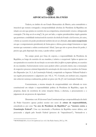 ADVOCACIA-GERAL DA UNIÃO
8
Todavia, no âmbito de um Estado Democrático de Direito, seria contraditório e
irrazoável que restasse consagrada a irresponsabilidade absoluta do Presidente da República em
relação aos atos que pratica no exercício da sua competência, rememorando vetusta e ultrapassada
concepção ("the king can do no wrong"). Se, por um lado, o regime presidencialista impõe garantias
que permitam a estabilidade institucional do exercício da chefia de Estado e de Governo, de outro,
o limite ao exercício do poder presidencial também deverá ser afirmado, nos casos excepcionais
em que o comportamento presidencial, de forma grave e dolosa, possa atingir fortemente as vigas
mestras que sustentam a ordem constitucional. Afinal, “para que não se possa abusar do poder, é
preciso que, pela disposição das coisas, o poder refreie o poder6
.
No campo penal, por força do exposto, a responsabilidade da Presidenta da
República, ao longo do exercício do seu mandato, é relativa e excepcional. Aplica-se apenas aos
atos praticados no exercício da sua função ou em razão dela (in officio ou propter officium), no exercício
do seu mandato. Exclusivamente nestes casos poderá sofrer a persecutio criminis, mas a instauração
do respectivo processo criminal dependerá de autorização de dois terços dos membros da Câmara
dos Deputados (art. 51, I, da Constituição Federal), competindo ao Supremo Tribunal Federal o
seu regular processamento e julgamento (art. 102, I, “b”). Contudo, em nenhum caso, enquanto
não sobrevier sentença condenatória, poderá ser preso (art. 86, §3o
, da Constituição Federal).
Coerentemente, a mesma situação de excepcionalidade veio afirmada no texto
constitucional em relação à responsabilidade política da Presidenta da República, capaz de
propiciar, diante da ocorrência de certas situações fáticas, a abertura, o processamento e o
julgamento de um processo de impeachment.
Determina o art. 85 da nossa Carta Constitucional que a responsabilização do chefe
do Poder Executivo apenas poderá ocorrer nos casos de crimes de responsabilidade,
entendendo-se por estes “os atos do Presidente da República” que “atentem contra a
Constituição Federal”. Uma vez incorrendo a Presidenta da República nestes delitos, será
processada e julgada pelo Senado Federal (processo de “impeachment”), “limitando-se a
6 MONTESQUIEU, C.L.S. Do Espírito das Leis. vol.1. São Paulo: Saraiva, 2012. p. 190.
 