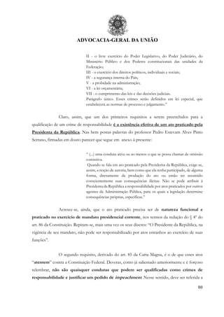 ADVOCACIA-GERAL DA UNIÃO
80
II - o livre exercício do Poder Legislativo, do Poder Judiciário, do
Ministério Público e dos Poderes constitucionais das unidades da
Federação;
III - o exercício dos direitos políticos, individuais e sociais;
IV - a segurança interna do País;
V - a probidade na administração;
VI - a lei orçamentária;
VII - o cumprimento das leis e das decisões judiciais.
Parágrafo único. Esses crimes serão definidos em lei especial, que
estabelecerá as normas de processo e julgamento.”
Claro, assim, que um dos primeiros requisitos a serem preenchidos para a
qualificação de um crime de responsabilidade é a existência efetiva de um ato praticado pela
Presidenta da República. Nas bem postas palavras do professor Pedro Estevam Alves Pinto
Serrano, firmadas em douto parecer que segue em anexo à presente:
“ (...) uma conduta ativa ou ao menos o que se possa chamar de omissão
comissiva.
Quando se fala em ato praticado pela Presidenta da República, exige-se,
assim, a noção de autoria, bem como que ela tenha participado, de alguma
forma, diretamente da produção do ato ou então ter assumido
conscientemente suas consequências ilícitas. Não se pode atribuir à
Presidenta da República a responsabilidade por atos praticados por outros
agentes da Administração Pública, para os quais a legislação determine
consequências próprias, específicas.”
Acresce-se, ainda, que o ato praticado precisa ser de natureza funcional e
praticado no exercício de mandato presidencial corrente, nos termos da redação do § 4º do
art. 86 da Constituição. Repitam-se, mais uma vez os seus dizeres: “O Presidente da República, na
vigência de seu mandato, não pode ser responsabilizado por atos estranhos ao exercício de suas
funções”.
O segundo requisito, derivado do art. 85 da Carta Magna, é o de que esses atos
“atentem” contra a Constituição Federal. Deveras, como já salientado anteriormente e é forçoso
relembrar, não são quaisquer condutas que podem ser qualificadas como crimes de
responsabilidade e justificar um pedido de impeachment. Nesse sentido, deve ser referida a
 