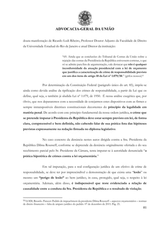 ADVOCACIA-GERAL DA UNIÃO
81
douta manifestação de Ricardo Lodi Ribeiro, Professor Doutor Adjunto da Faculdade de Direito
da Universidade Estadual do Rio de Janeiro e atual Diretor da instituição:
“69. Ainda que as conclusões do Tribunal de Contas da União sobre a
rejeição das contas da Presidência da República estivessem corretas, o que
só se admite para fins de argumentação, vale destacar que não é qualquer
inconformidade da atuação presidencial com a lei de orçamento
que justifica a caracterização de crime de responsabilidade previsto
em um dos itens do artigo 10 da Lei nº 1.079/50.” (grifos nossos)53
Por determinação da Constituição Federal (parágrafo único do art. 85), impõe-se
ainda como devida análise da tipificação dos crimes de responsabilidade, a partir da Lei que os
define, qual seja, a também já aludida Lei nº 1.079, de 1950. É nessa análise exegética que, por
óbvio, que nos depararemos com a necessidade de cotejarmos estes dispositivos com as firmes e
sempre intransponíveis diretrizes constitucionais decorrentes do princípio da legalidade em
matéria penal. De acordo com este princípio fundamental da nossa ordem jurídica, o crime que
se pretende imputar à Presidenta da República deve estar sempre previsto em lei, de forma
clara, compreensível e bem definida, não cabendo falar de sua prática fora das hipóteses
previstas expressamente na redação firmada no diploma legislativo.
No caso concreto da denúncia nestes autos dirigida contra a Sra. Presidenta da
República Dilma Rousseff, conforme se depreende da denúncia originalmente ofertada e do seu
recebimento parcial pelo Sr. Presidente da Câmara, tenta imputar-se à autoridade denunciada “a
prática hipotética de crimes contra a lei orçamentária.”
Em tal imputação, para a real configuração jurídica de um efetivo de crime de
responsabilidade, se deve ter por imprescindível a demonstração de que exista uma “lesão” ou
mesmo um “perigo de lesão” ao bem jurídico, in casu, protegido, qual seja, o respeito à lei
orçamentária. Ademais, além disso, é indispensável que reste evidenciada a relação de
causalidade entre a conduta da Sra. Presidenta da República e o resultado de violação.
53 LODI, Ricardo. Parecer: Pedido de impeachment da presidente Dilma Rousseff – aspectos orçamentários – normas
de direito financeiro – falta de amparo jurídico do pedido. 07 de dezembro de 2015. Pág. 25.
 