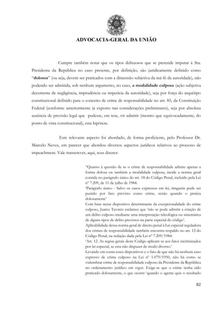 ADVOCACIA-GERAL DA UNIÃO
82
Cumpre também notar que os tipos delituosos que se pretende imputar à Sra.
Presidenta da República no caso presente, por definição, são juridicamente definido como
“dolosos” (ou seja, devem ser praticados com a dimensão subjetiva da má-fé da autoridade), não
podendo ser admitida, sob nenhum argumento, no caso, a modalidade culposa (ação subjetiva
decorrente de negligência, imprudência ou imperícia da autoridade), seja por força do arquétipo
constitucional definido para o conceito de crime de responsabilidade no art. 85, da Constituição
Federal (conforme anteriormente já exposto nas considerações preliminares), seja por absoluta
ausência de previsão legal que pudesse, em tese, vir admitir (mesmo que equivocadamente, do
ponto de vista constitucional), esta hipótese.
Este relevante aspecto foi abordado, de forma proficiente, pelo Professor Dr.
Marcelo Neves, em parecer que abordou diversos aspectos jurídicos relativos ao processo de
impeachment. Vale transcrever, aqui, seus dizeres:
“Quanto à questão de se o crime de responsabilidade admite apenas a
forma dolosa ou também a modalidade culposa, incide a norma geral
contida no parágrafo único do art. 18 do Código Penal, incluído pela Lei
nº 7.209, de 11 de julho de 1984:
‘Parágrafo único - Salvo os casos expressos em lei, ninguém pode ser
punido por fato previsto como crime, senão quando o pratica
dolosamente’
Com base nesse dispositivo determinante da excepcionalidade do crime
culposo, Juarez Tavares esclarece que ‘não se pode admitir a criação de
um delito culposo mediante uma interpretação teleológica ou sistemática
de alguns tipos de delito previstos na parte especial do código’.
Aplicabilidade dessa norma geral de direito penal à Lei especial reguladora
dos crimes de responsabilidade também encontra respaldo no art. 12 do
Código Penal, na redação dada pela Lei nº 7.209/1984:
‘Art. 12. As regras gerais deste Código aplicam-se aos fatos incriminados
por lei especial, se esta não dispuser de modo diverso.’
Levando em conta esses dispositivos e o fato de que não há nenhum caso
expresso de crime culposo na Lei nº 1.079/1950, não há como se
vislumbrar crime de responsabilidade culposo da Presidente da República
no ordenamento jurídico em vigor. Exige-se que o crime tenha sido
praticado dolosamente, o que ocorre ‘quando o agente quis o resultado
 