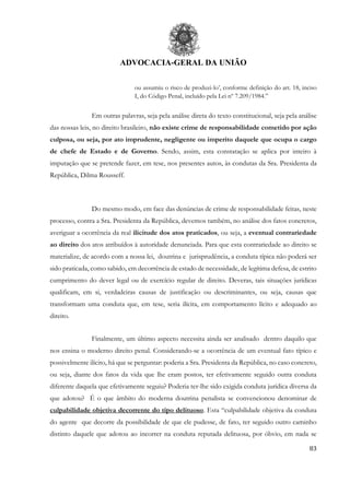 ADVOCACIA-GERAL DA UNIÃO
83
ou assumiu o risco de produzi-lo’, conforme definição do art. 18, inciso
I, do Código Penal, incluído pela Lei nº 7.209/1984.”
Em outras palavras, seja pela análise direta do texto constitucional, seja pela análise
das nossas leis, no direito brasileiro, não existe crime de responsabilidade cometido por ação
culposa, ou seja, por ato imprudente, negligente ou imperito daquele que ocupa o cargo
de chefe de Estado e de Governo. Sendo, assim, esta constatação se aplica por inteiro à
imputação que se pretende fazer, em tese, nos presentes autos, às condutas da Sra. Presidenta da
República, Dilma Rousseff.
Do mesmo modo, em face das denúncias de crime de responsabilidade feitas, neste
processo, contra a Sra. Presidenta da República, devemos também, no análise dos fatos concretos,
averiguar a ocorrência da real ilicitude dos atos praticados, ou seja, a eventual contrariedade
ao direito dos atos atribuídos à autoridade denunciada. Para que esta contrariedade ao direito se
materialize, de acordo com a nossa lei, doutrina e jurisprudência, a conduta típica não poderá ser
sido praticada, como sabido, em decorrência de estado de necessidade, de legítima defesa, de estrito
cumprimento do dever legal ou de exercício regular de direito. Deveras, tais situações jurídicas
qualificam, em si, verdadeiras causas de justificação ou descriminantes, ou seja, causas que
transformam uma conduta que, em tese, seria ilícita, em comportamento lícito e adequado ao
direito.
Finalmente, um último aspecto necessita ainda ser analisado dentro daquilo que
nos ensina o moderno direito penal. Considerando-se a ocorrência de um eventual fato típico e
possivelmente ilícito, há que se perguntar: poderia a Sra. Presidenta da República, no caso concreto,
ou seja, diante dos fatos da vida que lhe eram postos, ter efetivamente seguido outra conduta
diferente daquela que efetivamente seguiu? Poderia ter-lhe sido exigida conduta jurídica diversa da
que adotou? É o que âmbito do moderna doutrina penalista se convencionou denominar de
culpabilidade objetiva decorrente do tipo delituoso. Esta “culpabilidade objetiva da conduta
do agente que decorre da possibilidade de que ele pudesse, de fato, ter seguido outro caminho
distinto daquele que adotou ao incorrer na conduta reputada delituosa, por óbvio, em nada se
 