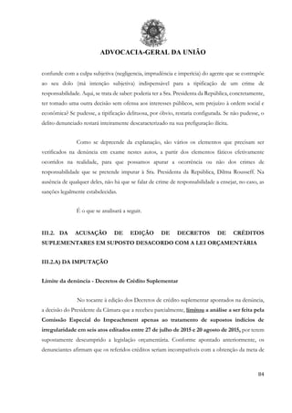 ADVOCACIA-GERAL DA UNIÃO
84
confunde com a culpa subjetiva (negligencia, imprudência e imperícia) do agente que se contrapõe
ao seu dolo (má intenção subjetiva) indispensável para a tipificação de um crime de
responsabilidade. Aqui, se trata de saber: poderia ter a Sra. Presidenta da República, concretamente,
ter tomado uma outra decisão sem ofensa aos interesses públicos, sem prejuízo à ordem social e
econômica? Se pudesse, a tipificação delituosa, por óbvio, restaria configurada. Se não pudesse, o
delito denunciado restará inteiramente descaracterizado na sua prefiguração ilícita.
Como se depreende da explanação, são vários os elementos que precisam ser
verificados na denúncia em exame nestes autos, a partir dos elementos fáticos efetivamente
ocorridos na realidade, para que possamos apurar a ocorrência ou não dos crimes de
responsabilidade que se pretende imputar à Sra. Presidenta da República, Dilma Rousseff. Na
ausência de qualquer deles, não há que se falar de crime de responsabilidade a ensejar, no caso, as
sanções legalmente estabelecidas.
É o que se analisará a seguir.
III.2. DA ACUSAÇÃO DE EDIÇÃO DE DECRETOS DE CRÉDITOS
SUPLEMENTARES EM SUPOSTO DESACORDO COM A LEI ORÇAMENTÁRIA
III.2.A) DA IMPUTAÇÃO
Limite da denúncia - Decretos de Crédito Suplementar
No tocante à edição dos Decretos de crédito suplementar apontados na denúncia,
a decisão do Presidente da Câmara que a recebeu parcialmente, limitou a análise a ser feita pela
Comissão Especial do Impeachment apenas ao tratamento de supostos indícios de
irregularidade em seis atos editados entre 27 de julho de 2015 e 20 agosto de 2015, por terem
supostamente descumprido a legislação orçamentária. Conforme apontado anteriormente, os
denunciantes afirmam que os referidos créditos seriam incompatíveis com a obtenção da meta de
 
