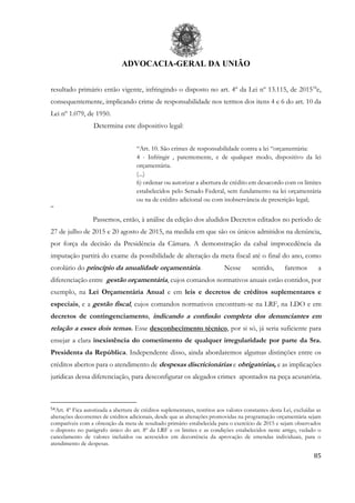 ADVOCACIA-GERAL DA UNIÃO
85
resultado primário então vigente, infringindo o disposto no art. 4º da Lei nº 13.115, de 201554
e,
consequentemente, implicando crime de responsabilidade nos termos dos itens 4 e 6 do art. 10 da
Lei nº 1.079, de 1950.
Determina este dispositivo legal:
“Art. 10. São crimes de responsabilidade contra a lei “orçamentária:
4 - Infringir , patentemente, e de qualquer modo, dispositivo da lei
orçamentária.
(...)
6) ordenar ou autorizar a abertura de crédito em desacordo com os limites
estabelecidos pelo Senado Federal, sem fundamento na lei orçamentária
ou na de crédito adicional ou com inobservância de prescrição legal;
“
Passemos, então, à análise da edição dos aludidos Decretos editados no período de
27 de julho de 2015 e 20 agosto de 2015, na medida em que são os únicos admitidos na denúncia,
por força da decisão da Presidência da Câmara. A demonstração da cabal improcedência da
imputação partirá do exame da possibilidade de alteração da meta fiscal até o final do ano, como
corolário do princípio da anualidade orçamentária. Nesse sentido, faremos a
diferenciação entre gestão orçamentária, cujos comandos normativos anuais estão contidos, por
exemplo, na Lei Orçamentária Anual e em leis e decretos de créditos suplementares e
especiais, e a gestão fiscal, cujos comandos normativos encontram-se na LRF, na LDO e em
decretos de contingenciamento, indicando a confusão completa dos denunciantes em
relação a esses dois temas. Esse desconhecimento técnico, por si só, já seria suficiente para
ensejar a clara inexistência do cometimento de qualquer irregularidade por parte da Sra.
Presidenta da República. Independente disso, ainda abordaremos algumas distinções entre os
créditos abertos para o atendimento de despesas discricionárias e obrigatórias, e as implicações
jurídicas dessa diferenciação, para desconfigurar os alegados crimes apontados na peça acusatória.
54Art. 4º Fica autorizada a abertura de créditos suplementares, restritos aos valores constantes desta Lei, excluídas as
alterações decorrentes de créditos adicionais, desde que as alterações promovidas na programação orçamentária sejam
compatíveis com a obtenção da meta de resultado primário estabelecida para o exercício de 2015 e sejam observados
o disposto no parágrafo único do art. 8º da LRF e os limites e as condições estabelecidos neste artigo, vedado o
cancelamento de valores incluídos ou acrescidos em decorrência da aprovação de emendas individuais, para o
atendimento de despesas.
 