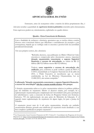 ADVOCACIA-GERAL DA UNIÃO
86
Entretanto, antes de avançarmos sobre a matéria da defesa propriamente dita, é
relevante ressaltar a quantidade de equívocos técnicos primários cometidos pelos denunciantes.
Estes equívocos podem ser, sinteticamente, explicitados no quadro abaixo:
Quadro - Erros Conceituais da Denúncia
Com a finalidade de esclarecer a denúncia, apontamos que os trechos abaixo contêm
diversos erros conceituais básicos que dificultam o entendimento da acusação e, por
consequência, impede que se verifique onde se encontra o possível dolo da autoridade
presidencial denunciada.
Em seus próprios termos, diz a denúncia:
“Referidos decretos, cuja publicação no Diário Oficial da União
encontra-se comprovada pelos documentos anexos, importam
dotação orçamentária concernente a suposto Superávit
financeiro e excesso de arrecadação, na ordem de R$ 2,5
bilhões (R$ 95,9 bilhões menos R$ 93,4 bilhões).
Todavia, esses superávits e excesso de arrecadação são
artificiais, pois, conforme se pode verificar a partir do PLN nº
5/2015, encaminhado ao Congresso Nacional em 22 de julho de
2015, o Poder Executivo já reconhecera que as metas
estabelecidas na Lei de Diretrizes Orçamentárias, Lei no
13.080/2015, não seriam cumpridas.”
A afirmação “dotação orçamentária concernente a suposto Superávit financeiro
e excesso de arrecadação” não faz o menor sentido técnico. Isto porque:
A dotação orçamentária refere-se às ações orçamentárias relativas às políticas públicas
que são definidas no orçamento. Dentre os decretos citados, por exemplo, há a
suplementação orçamentária para a implantação da Universidade Cariri, para a produção
de radiofármacos e para a concessão de bolsas do Programa Ciência sem fronteiras.
Inclusive, 70% da suplementação são para ações do Ministério da Educação. E o
segundo maior suplementação do orçamento de algum órgão, foi para a Justiça do
Trabalho.
O orçamento possui mais de 4 mil ações orçamentárias, alocadas em unidades
orcamentárias distintas, gerando uma subdivisão do orçamento muito detalhada e a sua
lista completa é publicada no próprio orçamento55
.
55 Lei Orçamentária Anual. Exercício Financeiro de 2015. Volume II - Consolidação dos Programas de Governo.
Disponível em: http://www.orcamentofederal.gov.br/orcamentos-anuais/orcamento-2015-2/arquivos-loa/Volume-
II-LOA-2015.pdf . Acessado: em 03 de abril de 2016.
 