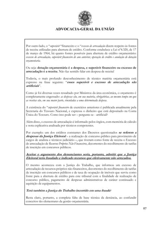 ADVOCACIA-GERAL DA UNIÃO
87
Por outro lado, o “superávit “financeiro e o “excesso de arrecadação dizem respeito às fontes
de receita utilizadas para abertura de crédito. Conforme estabelece a Lei nº4.320, de 17
de março de 1964, há quatro fontes possíveis para abertura de crédito orçamentário:
excesso de arrecadação, superávit financeiro de ano anterior, operação de credito e anulação de dotação
orçamentaria.
Ou seja: dotação orçamentária é a despesa, e superávit financeiro ou excesso de
arrecadação é a receita. Não faz sentido falar em despesa de receita!
Todavia, o mais profundo desconhecimento de técnico matéria orçamentária está
expresso na frase seguinte: “esses superávit e excesso de arrecadação são
artificiais”.
Como já foi diversas vezes ressaltado por Ministros da área econômica, o orçamento é
completamente engessado: as despesas são, em sua maioria, obrigatórias, ao mesmo tempo em que
as receitas são, em sua maior parte, vinculadas a uma determinada despesa.
A existência do “superávit financeiro de exercícios anteriores é publicada anualmente pela
Secretaria do Tesouro Nacional, e expressa o dinheiro que está depositado na Conta
Única do Tesouro. Como isso pode ser – pergunte-se - artificial?
Além disso, o excesso de arrecadação é informado pelos órgãos, com memória de cálculo
e nota explicativa analisada por técnicos competentes.
Por exemplo: um dos créditos constantes dos Decretos questionados se referem a
despesas da Justiça Eleitoral – a realização de concurso público para provimento de
cargos de analista e técnicos judiciário –, que tiveram como fonte de receita o Excesso
de arrecadação de Recursos Próprios Não Financeiros, decorrentes do recolhimento de tarifas
de inscrição em concursos públicos.
Aceitar o argumento dos denunciantes seria, portanto, admitir que a Justiça
Eleitoral teria fraudado e indicado recursos que efetivamente não arrecadou.
O mesmo aconteceu com a Justiça do Trabalho, que informou um excesso de
arrecadação de recursos próprios não financeiros, decorrentes do recolhimento de tarifas
de inscrição em concursos públicos e de taxa de ocupação de imóveis que serviu como
fonte para a abertura de crédito para este tribunal com a finalidade de realização de
concurso público, pagamento de despesas administrativas de caráter continuado e
aquisição de equipamentos.
Terá também a Justiça do Trabalho incorrido em uma fraude?
Resta claro, portanto, a completa falta de base técnica da denúncia, ao confundir
conceitos tão elementares da gestão orçamentária.
 