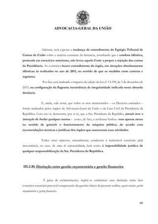 ADVOCACIA-GERAL DA UNIÃO
88
Ademais, será exposta a mudança de entendimento do Egrégio Tribunal de
Contas da União sobre a matéria constante da denúncia, ressaltando que a conduta idêntica,
praticada em exercícios anteriores, não levou aquela Corte a propor a rejeição das contas
da Presidência. Ao contrário: houve entendimento do órgão, em situações absolutamente
idênticas às realizadas no ano de 2015, no sentido de que as medidas eram corretas e
regulares.
Por fim, será analisado o impacto da edição da Lei nº 13.199, de 3 de dezembro de
2015, na configuração da flagrante inexistência de irregularidade indicada nesta absurda
denúncia.
E, ainda, vale notar, que todos os atos mencionados – os Decretos assinados –
foram analisados pelos órgãos da Advocacia-Geral da União e da Casa Civil da Presidência da
República. Com isso se demonstra, por si só, que a Sra. Presidenta da República jamais teve a
intenção de burlar qualquer norma – como, de fato, a nenhuma burlou– mas apenas atuou
no sentido de garantir o funcionamento da máquina pública, de acordo com
recomendações técnicas e jurídicas dos órgãos que assessoram suas atividades.
Todos esses aspectos, naturalmente, conduzem à inafastável conclusão pela
inocorrência, no caso, de crime de responsabilidade, bem como à impossibilidade jurídica de
qualquer responsabilização da Sra. Presidenta da República.
III.2.B) Distinção entre gestão orçamentária e gestão financeira
À guisa de esclarecimento, impõe-se estabelecer uma distinção entre dois
conceitos essenciais para real compreensão da questão objeto da presente análise, quais sejam: gestão
orçamentária e gestão financeira.
 