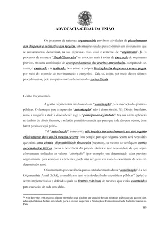 ADVOCACIA-GERAL DA UNIÃO
89
Os processos de natureza orçamentária envolvem atividades de planejamento
das despesas e estimativa das receitas, informações usadas para construir um instrumento que
se convencionou denominar, na sua expressão mais usual e corrente, de “orçamento”. Já os
processos de natureza “fiscal/financeira” se associam mais à rotina de execução do orçamento
previsto, em uma combinação de acompanhamento das receitas arrecadadas, comparando-se,
assim, o estimado e o realizado, bem como a própria limitação das despesas a serem pagas,
por meio do controle de movimentação e empenho. Zela-se, assim, por meio destes últimos
procedimentos, pelo cumprimento das denominadas metas fiscais.
Gestão Orçamentária
A gestão orçamentária está baseada na “autorização” para execução das políticas
públicas. O destaque para a expressão “autorização” não é desmotivado. No Direito brasileiro,
como a ninguém é dado a desconhecer, vige o “princípio da legalidade”. Na sua estrita aplicação
no âmbito do direito financeiro, o referido princípio enuncia que para que toda despesa ocorra, deve
haver previsão legal prévia.
Tal “autorização”, entretanto, não implica necessariamente em que o gasto
efetivamente deva ou irá mesmo ocorrer. Isto porque, para que tal gasto ocorra será necessário
que exista uma efetiva disponibilidade financeira (recursos), ou mesmo se verifiquem outras
necessidades fáticas, como a ocorrência da própria efetiva e real necessidade de que sejam
efetivamente utilizados os valores “autorizados” (por exemplo: um determinado valor previsto
originalmente para combate a enchentes, pode não ser gasto em caso da ocorrência de seca em
determinado ano).
O instrumento por excelência para o estabelecimento dessa “autorização” é a Lei
Orçamentária Anual (LOA), na medida em que nela são detalhadas as políticas públicas56
(ações) a
serem implementadas e definidos quais os limites máximos de recursos que estão autorizados
para execução de cada uma delas.
56 Nos decretos em análise, alguns exemplos que podem ser citados dessas políticas públicas são gastos com
educação básica, bolsas de estudo para o ensino superior e Produção e Fornecimento de Radiofármacos no
País
 