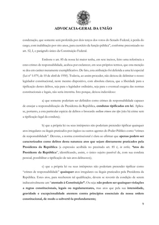ADVOCACIA-GERAL DA UNIÃO
9
condenação, que somente será proferida por dois terços dos votos do Senado Federal, à perda do
cargo, com inabilitação por oito anos, para exercício da função pública”, conforme preconizado no
art. 52, I, e parágrafo único da Constituição Federal.
Embora o art. 85 da nossa lei maior tenha, em sete incisos, feito uma referência a
estes crimes de responsabilidade, acabou por esclarecer, em seus próprios termos, que esta menção
se deu em caráter meramente exemplificativo. De fato, esta atribuição foi deferida a uma lei especial
(Lei nº 1.079, de 10 de abril de 1950). Todavia, ao assim proceder, não deixou de delimitar o nosso
legislador constitucional, neste mesmo dispositivo, com absoluta clareza, que a liberdade para a
tipificação destes delitos, seja para o legislador ordinário, seja para o eventual exegeta das normas
constitucionais e legais, não seria irrestrita. Isto porque, deixou induvidoso:
a) que somente poderiam ser definidos como crimes de responsabilidade capazes
de ensejar a responsabilização da Presidenta da República, condutas tipificadas em lei. Aplica-
se, portanto, a esta particular espécie de delitos o brocardo nullum crimen sine tipo (não há crime sem
a tipificação legal da conduta);
b) que a própria lei ou seus intérpretes não poderiam pretender tipificar quaisquer
atos irregulares ou ilegais praticados por órgãos ou outros agentes do Poder Público como “crimes
de responsabilidade”. Deveras, a norma constitucional é clara ao afirmar que apenas podem ser
caracterizados como delitos desta natureza atos que sejam diretamente praticados pela
Presidenta da República (a expressão acolhida no precitado art. 85 é, in verbis, “atos do
Presidente da República”, identificando, assim, o único sujeito passível de, com sua conduta
pessoal, possibilitar a tipificação de tais atos delituosos);
c) que a própria lei ou seus intérpretes não poderiam pretender tipificar como
“crimes de responsabilidade” quaisquer atos irregulares ou ilegais praticados pela Presidenta da
República. Estes atos, para receberem tal qualificação, devem se revestir da condição de serem
indiscutivelmente um “atentado à Constituição”. Ou seja: não podem ser quaisquer violações
a regras constitucionais, legais ou regulamentares, mas atos que pela sua intensidade,
gravidade e excepcionalidade atentem contra princípios essenciais da nossa ordem
constitucional, de modo a subvertê-la profundamente;
 