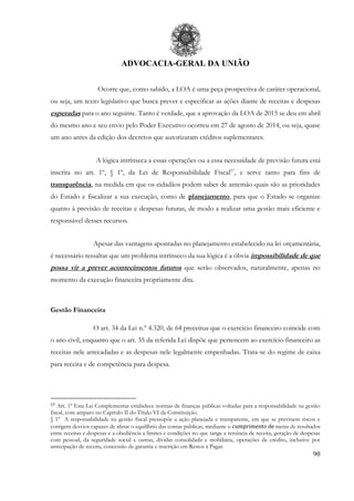 ADVOCACIA-GERAL DA UNIÃO
90
Ocorre que, como sabido, a LOA é uma peça prospectiva de caráter operacional,
ou seja, um texto legislativo que busca prever e especificar as ações diante de receitas e despesas
esperadas para o ano seguinte. Tanto é verdade, que a aprovação da LOA de 2015 se deu em abril
do mesmo ano e seu envio pelo Poder Executivo ocorreu em 27 de agosto de 2014, ou seja, quase
um ano antes da edição dos decretos que autorizaram créditos suplementares.
A lógica intrínseca a essas operações ou a essa necessidade de previsão futura está
inscrita no art. 1º, § 1º, da Lei de Responsabilidade Fiscal57
, e serve tanto para fins de
transparência, na medida em que os cidadãos podem saber de antemão quais são as prioridades
do Estado e fiscalizar a sua execução, como de planejamento, para que o Estado se organize
quanto à previsão de receitas e despesas futuras, de modo a realizar uma gestão mais eficiente e
responsável desses recursos.
Apesar das vantagens apontadas no planejamento estabelecido na lei orçamentária,
é necessário ressaltar que um problema intrínseco da sua lógica é a óbvia impossibilidade de que
possa vir a prever acontecimentos futuros que serão observados, naturalmente, apenas no
momento da execução financeira propriamente dita.
Gestão Financeira
O art. 34 da Lei n.º 4.320, de 64 preceitua que o exercício financeiro coincide com
o ano civil, enquanto que o art. 35 da referida Lei dispõe que pertencem ao exercício financeiro as
receitas nele arrecadadas e as despesas nele legalmente empenhadas. Trata-se do regime de caixa
para receita e de competência para despesa.
57 Art. 1º Esta Lei Complementar estabelece normas de finanças públicas voltadas para a responsabilidade na gestão
fiscal, com amparo no Capítulo II do Título VI da Constituição.
§ 1º A responsabilidade na gestão fiscal pressupõe a ação planejada e transparente, em que se previnem riscos e
corrigem desvios capazes de afetar o equilíbrio das contas públicas, mediante o cumprimento de metas de resultados
entre receitas e despesas e a obediência a limites e condições no que tange a renúncia de receita, geração de despesas
com pessoal, da seguridade social e outras, dívidas consolidada e mobiliária, operações de crédito, inclusive por
antecipação de receita, concessão de garantia e inscrição em Restos a Pagar.
 