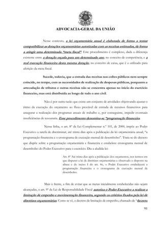 ADVOCACIA-GERAL DA UNIÃO
91
Nesse contexto, a lei orçamentária anual é elaborada de forma a tentar
compatibilizar as dotações orçamentárias autorizadas com as receitas estimadas, de forma
a atingir uma determinada “meta fiscal”. Este procedimento é complexo, dada a diferença
existente entre a dotação orçada para um determinado ano, no conceito de competência, e a
real execução financeira desta mesma dotação, no conceito de caixa, que é o utilizado para
aferição da meta fiscal.
Sucede, todavia, que a entrada das receitas nos cofres públicos nem sempre
coincide, no tempo, com as necessidades de realização de despesas públicas, porquanto a
arrecadação de tributos e outras receitas não se concentra apenas no início do exercício
financeiro, mas está distribuída ao longo de todo o ano civil.
Não é por outra razão que existe um conjunto de atividades objetivando ajustar o
ritmo da execução do orçamento ao fluxo provável de entrada de recursos financeiros para
assegurar a realização dos programas anuais de trabalho e, por conseguinte, impedir eventuais
insuficiências de tesouraria. Esse procedimento denomina-se “programação financeira.
Nessa linha, o art. 8º da Lei Complementar n.º 101, de 2000, impõe ao Poder
Executivo a tarefa de discriminar, até trinta dias após a publicação da lei orçamentária anual, “a
programação financeira e o cronograma de execução mensal de desembolso”. Trata-se do decreto
que dispõe sobre a programação orçamentária e financeira e estabelece cronograma mensal de
desembolso do Poder Executivo para o exercício. Dia a aludida lei:
Art. 8º Até trinta dias após a publicação dos orçamentos, nos termos em
que dispuser a lei de diretrizes orçamentárias e observado o disposto na
alínea c do inciso I do art. 4o, o Poder Executivo estabelecerá a
programação financeira e o cronograma de execução mensal de
desembolso.
Mais à frente, a fim de evitar que as metas inicialmente estabelecidas não sejam
alcançadas, o art. 9º da Lei de Responsabilidade Fiscal autoriza o Poder Executivo a realizar a
limitação de empenho e movimentação financeira, segundo os critérios fixados pela lei de
diretrizes orçamentárias. Como se vê, o decreto de limitação de empenho, chamado de “decreto
 