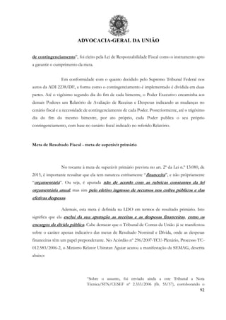 ADVOCACIA-GERAL DA UNIÃO
92
de contingenciamento”, foi eleito pela Lei de Responsabilidade Fiscal como o instrumento apto
a garantir o cumprimento da meta.
Em conformidade com o quanto decidido pelo Supremo Tribunal Federal nos
autos da ADI 2238/DF, a forma como o contingenciamento é implementado é dividida em duas
partes. Até o vigésimo segundo dia do fim de cada bimestre, o Poder Executivo encaminha aos
demais Poderes um Relatório de Avaliação de Receitas e Despesas indicando as mudanças no
cenário fiscal e a necessidade de contingenciamento de cada Poder. Posteriormente, até o trigésimo
dia do fim do mesmo bimestre, por ato próprio, cada Poder publica o seu próprio
contingenciamento, com base no cenário fiscal indicado no referido Relatório.
Meta de Resultado Fiscal - meta de superávit primário
No tocante à meta de superávit primário prevista no art. 2º da Lei n.º 13.080, de
2015, é importante ressaltar que ela tem natureza estritamente “financeira”, e não própriamente
“orçamentária”. Ou seja, é apurada não de acordo com as rubricas constantes da lei
orçamentária anual, mas sim pelo efetivo ingresso de recursos nos cofres públicos e das
efetivas despesas.
Ademais, esta meta é definida na LDO em termos de resultado primário. Isto
significa que ela exclui da sua apuração as receitas e as despesas financeiras, como os
encargos da dívida pública. Cabe destacar que o Tribunal de Contas da União já se manifestou
sobre o caráter apenas indicativo das metas de Resultado Nominal e Dívida, onde as despesas
financeiras têm um papel preponderante. No Acórdão nº 296/2007-TCU-Plenário, Processo TC-
012.583/2006-2, o Ministro Relator Ubiratan Aguiar acatou a manifestação da SEMAG, descrita
abaixo:
“Sobre o assunto, foi enviado ainda a este Tribunal a Nota
Técnica/STN/CESEF nº 2.333/2006 (fls. 55/57), corroborando o
 