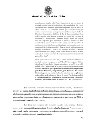 ADVOCACIA-GERAL DA UNIÃO
93
entendimento firmado pelo Poder Executivo, de que as metas de
resultado nominal e de dívida líquida do Governo Federal têm caráter
apenas indicativo, conforme apresentado no próprio texto do Anexo de
Metas Fiscais da LDO. Acrescenta também que o Governo Federal, em
estreito cumprimento das prerrogativas conferidas ao amparo da Lei de
Diretrizes Orçamentárias (LDO) e da Lei de Responsabilidade Fiscal
(LRF), controla suas despesas primárias por meio dos Decretos de
Programação Orçamentária e Financeira, atuando, assim, nas variáveis
que tem disponível para aproximar o resultado nominal da meta
estabelecida. Ademais, conforme análise técnica efetuada no âmbito da
matéria, mostrou-se, de forma simplificada, que se a taxa de juros não está
subordinada às decisões de política fiscal, e sim de política monetária,
torna-se inconsistente a fixação do resultado nominal e primário
simultaneamente. Isso porque, dentre outras razões, os desvios da meta
de resultado nominal decorrerão da componente da dívida não controlada
pela política fiscal”.
“Com efeito, tem-se que, como fato, o caráter meramente indicativo do
resultado nominal consignado no art. 9º da LRF. Em que pese o TCU ter
alertado ao Chefe do Poder Executivo, com fulcro no art. 59, inciso I, §1º
da LRF sobre a possibilidade de não cumprimento das metas de resultado
nominal, entende-se que, após analisadas as informações prestadas
pelo Poder Executivo, em particular, pela Secretaria do Tesouro
Nacional, que o seu caráter indicativo remete a sua adoção como
referencial a ser divulgado no Anexo de Metas Fiscais, resguardada
a compatibilidade da programação dos orçamentos, conforme a
harmonia preconizada no art. 5º, inciso I, da LRF”. (grifos nossos)
Por outro lado, conforme veremos com mais detalhes adiante, é fundamental
perceber que a meta é definida para cada ano, de modo que o seu alcance só tem como ser
efetivamente apurado com o encerramento do período, momento em que todas as
expectativas consubstanciadas no planejamento orçamentário expressos na LOA se
transmutam de expectativa para certeza.
Para deixar claro o exposto até o momento, o quadro abaixo sintetiza a distinção
entre a esfera orçamentária programática, da esfera fiscal e financeira. Percebe-se que os
decretos de crédito suplementar estão situados na esfera orçamentária, enquanto a meta de
resultado primário está situada na esfera financeira.
 