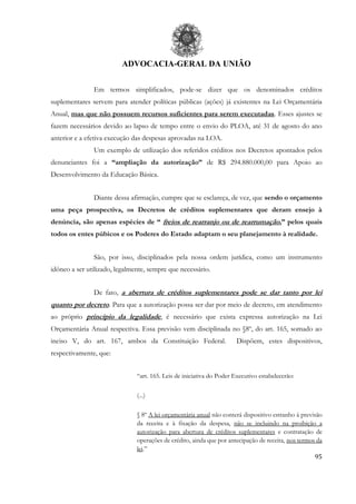 ADVOCACIA-GERAL DA UNIÃO
95
Em termos simplificados, pode-se dizer que os denominados créditos
suplementares servem para atender políticas públicas (ações) já existentes na Lei Orçamentária
Anual, mas que não possuem recursos suficientes para serem executadas. Esses ajustes se
fazem necessários devido ao lapso de tempo entre o envio do PLOA, até 31 de agosto do ano
anterior e a efetiva execução das despesas aprovadas na LOA.
Um exemplo de utilização dos referidos créditos nos Decretos apontados pelos
denunciantes foi a “ampliação da autorização” de R$ 294.880.000,00 para Apoio ao
Desenvolvimento da Educação Básica.
Diante dessa afirmação, cumpre que se esclareça, de vez, que sendo o orçamento
uma peça prospectiva, os Decretos de créditos suplementares que deram ensejo à
denúncia, são apenas espécies de “ freios de rearranjo ou de rearrumação,” pelos quais
todos os entes púbicos e os Poderes do Estado adaptam o seu planejamento à realidade.
São, por isso, disciplinados pela nossa ordem jurídica, como um instrumento
idôneo a ser utilizado, legalmente, sempre que necessário.
De fato, a abertura de créditos suplementares pode se dar tanto por lei
quanto por decreto. Para que a autorização possa ser dar por meio de decreto, em atendimento
ao próprio princípio da legalidade, é necessário que exista expressa autorização na Lei
Orçamentária Anual respectiva. Essa previsão vem disciplinada no §8º, do art. 165, somado ao
inciso V, do art. 167, ambos da Constituição Federal. Dispõem, estes dispositivos,
respectivamente, que:
“art. 165. Leis de iniciativa do Poder Executivo estabelecerão:
(...)
§ 8º A lei orçamentária anual não conterá dispositivo estranho à previsão
da receita e à fixação da despesa, não se incluindo na proibição a
autorização para abertura de créditos suplementares e contratação de
operações de crédito, ainda que por antecipação de receita, nos termos da
lei.”
 