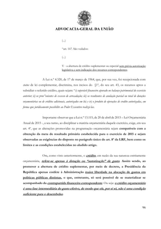 ADVOCACIA-GERAL DA UNIÃO
96
(...)
“art. 167. São vedados:
(...)
V - a abertura de crédito suplementar ou especial sem prévia autorização
legislativa e sem indicação dos recursos correspondentes;
A Lei n.º 4.320, de 17 de março de 1964, que, por sua vez, foi recepcionada com
status de lei complementar, discrimina, nos incisos do §1º, do seu art. 43, os recursos aptos a
subsidiar o referido crédito, quais sejam: “i) superávit financeiro apurado no balanço patrimonial do exercício
anterior; ii) os prov”enientes de excesso de arrecadação; iii) os resultantes de anulação parcial ou total de dotações
orçamentárias ou de créditos adicionais, autorizados em lei; e iv) o produto de operações de credito autorizadas, em
forma que juridicamente possibilite ao Poder Executivo realizá-las.
Importante observar que a Lei n.º 13.115, de 20 de abril de 2015 – Lei Orçamentária
Anual de 2015 -, a seu turno, ao disciplinar a matéria orçamentária daquele exercício, exige, em seu
art. 4º, que as alterações promovidas na programação orçamentária sejam compatíveis com a
obtenção da meta do resultado primário estabelecida para o exercício de 2015 e sejam
observadas as exigências do disposto no parágrafo único do art. 8º da LRF, bem como os
limites e as condições estabelecidas no aludido artigo.
Ora, como visto anteriormente, o crédito, em razão da sua natureza estritamente
orçamentária, refere-se apenas à dotação ou “autorização” de gasto. Assim sendo, ao
promover a abertura de crédito suplementar, por meio de decreto, a Presidência da
República apenas confere à Administração maior liberdade na alocação de gastos em
políticas públicas distintas, o que, entretanto, só será possível de se materializar se
acompanhado da contrapartida financeira correspondente. Ou seja: o crédito orçamentário
é uma fase intermediária do gasto efetivo, de modo que ele, por si só, não é uma condição
suficiente para o desembolso.
 