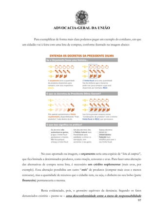 ADVOCACIA-GERAL DA UNIÃO
97
Para exemplificar de forma mais clara podemos pegar um exemplo do cotidiano, em que
um cidadão vai à feira com uma lista de compras, conforme ilustrado na imagem abaixo:
No caso apontado na imagem, o orçamento seria uma espécie de “lista de compras”,
que fica limitada a determinados produtos, como maçãs, cenouras e uvas. Para fazer uma alteração
das alternativas de compra nessa lista, é necessário um crédito suplementar (mais uvas, por
exemplo). Essa alteração possibilita um outro “mix” de produtos (comprar mais uvas e menos
cenouras), mas a quantidade de recursos que o cidadão tem, ou seja, o dinheiro no seu bolso (parte
financeira) permaneceria a mesma.
Resta evidenciado, pois, o grosseiro equívoco da denúncia. Segundo os fatos
denunciados existiria – pasme-se – uma desconformidade entre a meta de responsabilidade
 