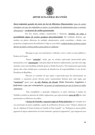 ADVOCACIA-GERAL DA UNIÃO
98
fiscal estipulada quando do envio da Lei de Diretrizes Orçamentárias (peça de caráter
estratégico em que são estipuladas as metas e as prioridades da administração para o exercício
subsequente) e os decretos de crédito questionados.
Em boa técnica jurídica, orçamentária e financeira, inexiste, no caso, a
possibilidade lógica de ocorrer qualquer desconformidade. São realidades distintas, que
incidem em planos diferentes da realidade administrativa, sendo concebidas e ditadas com
propósitos completamente diversificados. E diga-se, com ênfase: realidades distintas, pertinentes a planos
diferentes da própria existência jurídica, jamais poderão ser conflitantes.
Destaque-se que esse instrumento é utilizado e serve a todos os entes públicos e
Poderes do Estado.
Parece “estranho”, assim, que na retórica equivocada desenvolvida pelos
denunciantes, essa “autorização”, feita pela edição de decretos suplementares, seja tida como algo
anômalo, como uma faculdade atribuída apenas ao Poder Executivo. Tal compreensão equivocada
apenas cabe sobre medida para a construção da absurda tese de responsabilidade, in casu, da Sra.
Presidenta da República.
Deveras, ao contrário do que supõe a equivocada peça dos denunciantes, na
realidade, o orçamento possui diversas ações orçamentárias distintas para cada órgão, que
“autorizam” gastos para os três Poderes do Estado (Poder Executivo, Legislativo e
Judiciário) e que, por consequência, são passíveis de complementação por meio de decretos de créditos
suplementares.
Para exemplificar o apontado, indiquemos as ações referentes à Justiça do
Trabalho contidas na abertura de crédito suplementar, que representaram cerca de 10% do valor
questionado nos Decretos em análise.
A Justiça do Trabalho, enquanto órgão do Poder Judiciário, por exemplo, teve
sua autorização de gastos ampliada, a partir de justificativas diversas, como “Despesas adicionais da
obra de Ampliação do Fórum da Justiça do Trabalho de Pedro Leopoldo” ou “Realização de concurso público,
pagamento de despesas administrativas de caráter continuado e aquisição de equipamentos”, que integravam suas
 